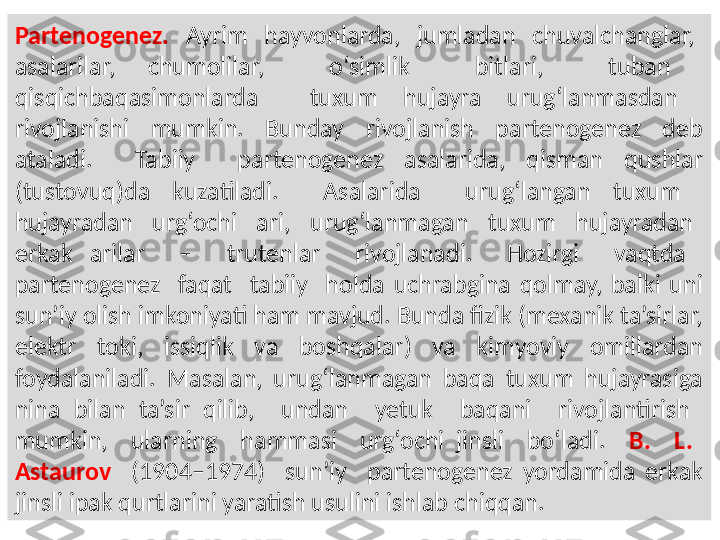 Partenogenez.    Ayrim    hayvonlarda,    jumladan    chuvalchanglar,   
asalarilar,  chumolilar,    o‘simlik    bitlari,    tuban   
qisqichbaqasimonlarda    tuxum  hujayra  urug‘lanmasdan   
rivojlanishi    mumkin.    Bunday    rivojlanish    partenogenez    deb 
ataladi.    Tabiiy    partenogenez  asalarida,  qisman  qushlar 
(tustovuq)da  kuzatiladi.    Asalarida    urug‘langan  tuxum   
hujayradan    urg‘ochi    ari,    urug‘lanmagan    tuxum    hujayradan   
erkak  arilar    –    trutenlar    rivojlanadi.    Hozirgi    vaqtda   
partenogenez    faqat    tabiiy    holda  uchrabgina  qolmay,  balki  uni 
sun’iy olish imkoniyati ham mavjud. Bunda fizik (mexanik ta’sirlar, 
elektr  toki,  issiqlik  va  boshqalar)  va  kimyoviy  omillardan 
foydalaniladi.  Masalan,  urug‘lanmagan  baqa  tuxum  hujayrasiga 
nina  bilan  ta’sir  qilib,    undan    yetuk    baqani    rivojlantirish   
mumkin,    ularning    hammasi    urg‘ochi  jinsli    bo‘ladi.    B.    L.   
Astaurov    (1904–1974)    sun’iy    partenogenez  yordamida  erkak 
jinsli ipak qurtlarini yaratish usulini ishlab chiqqan. 