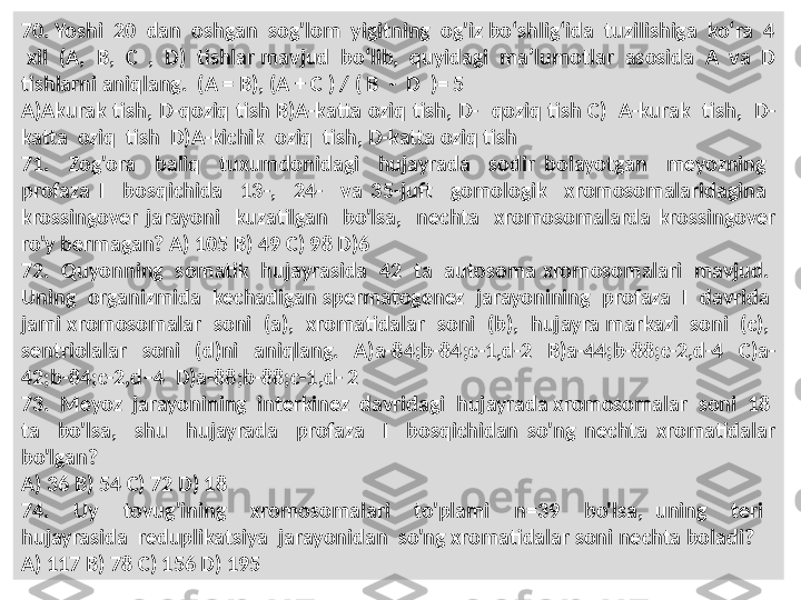 70. Yoshi  20  dan  oshgan  sog'lom  yigitning  og'iz bo‘shlig‘ida  tuzilishiga  ko‘ra  4 
 xil  ( А,  В,  С  ,   D)  tishlar mavjud  bo‘lib,  quyidagi  ma’lumotlar  asosida  A  va  D 
tishlarni aniqlang.  (A = B), (A + C ) / ( B  -  D  )= 5
A)Akurak tish,  D-qoziq tish  B)A-katta oziq tish, D-   qoziq  tish C)   A-kurak   tish,   D-
katta  oziq  tish  D)A-kichik  oziq  tish, D-katta oziq tish
71.    Zog'ora    baliq    tuxumdonidagi    hujayrada    sodir  bolayotgan    meyozning   
profaza  I    bosqichida    13-,    24-    va  35-juft    gomologik    xromosomalaridagina   
krossingover  jarayoni    kuzatilgan    bo'lsa,    nechta    xromosomalarda  krossingover 
ro'y bermagan? A) 105 B) 49 C) 98 D)6
72.  Quyonning  somatik  hujayrasida  42  ta  autosoma xromosomalari  mavjud.  
Uning  organizmida  kechadigan spermatogenez  jarayonining  profaza  I  davrida  
jami xromosomalar  soni  (a),  xromatidalar  soni  (b),  hujayra markazi  soni  (c),  
sentriolalar    soni    (d)ni    aniqlang.    A)a-84;b-84;c-1,d-2    B)a-44;b-88;c-2,d-4    C)a-
42;b-84;c-2,d–4  D)a-88;b-88;c-1,d- 2
73.  Meyoz  jarayonining  interkinez  davridagi  hujayrada xromosomalar  soni  18  
ta    bo'lsa,    shu    hujayrada    profaza    I    bosqichidan  so'ng  nechta  xromatidalar 
bo'lgan? 
A) 36 B) 54 C) 72 D) 18
74.    Uy    tovug'ining    xromosomalari    to'plami    n=39    bo'lsa,  uning    teri   
hujayrasida  reduplikatsiya  jarayonidan  so'ng xromatidalar soni nechta boladi? 
A) 117 B) 78 C) 156 D) 195 