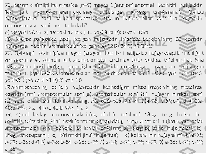 75.  Karam  o'simligi  hujayrasida  (n=9)  meyoz  1  jarayoni  anormal    kechishi    natijasida   
ikki    juft    xromosomalar  ajralmay    qutblarga    noteng    taqsimlandi.    Ushbu 
hujayralardan    hosil    bo'lgan    spermiylar    tuxum    hujayra  bilan    qo'shilsa,    zigotada   
xromosomalar  soni  nechta boladi? 
A) 28 yoki 26 ta  B) 19 yoki 17 ta C) 10 yoki 8 ta D)20 yoki 16ta
76.    Meyoz    natijasida    hosil    bo'lgan    hujayrada    Interfaza  bosqichining    G2    davrida   
hujayrada  nechta  xromatidalar bo'lgan? A) 12 B) 24 C) 72 D)48
77.  Qalampir  o'simligida  meyoz  jarayoni  buzilishi natijasida hujayradagi birinchi juft 
xromosoma  va  oltinchi  juft  xromosomalar  ajralmay  bitta  qutbga  to'planishdi.  Shu 
hujayradan  hosil  bo'lgan  spermiylar  ishtrokida  urug'langan  tuxumdan  rivojlangan 
murtak  hujayralarida  xromosomalar  soni    nechtadan  bo'ladi?    A)70    yoki    74    B)46   
yoki50  C)56 yoki 58 D)72 yoki 50
78.Shimpanzening    epiteliy    hujayrasida    kechadigan    mitoz  jarayonining    metafaza   
davrida  jami  xromosomalar  soni (a),  xromatidalar  soni  (b),  hujayra  markazi  soni  
(c),  sentriolalar  soni  (d)ni  aniqlang.  A)a-48;b-48;c-2,d–4    B)a-96;  b-96;c-2,  d–4  C)a-
48;b-96;c-2,d–4 D)a-48;b-96;c-1,d-2
79.    Qand    lavlagi    xromosomalarining    diploid    to'plami    18  ga    teng    bo'lsa,    bu   
o'simlik  tetraploid  (4n)  navli formasining  quyidagi  tana  qismlari  hujayra  yadrosida 
xromosomalar    soni    qancha    bo'lishini    aniqlang.  a)    barg  og'izcha    hujayralari;    b)   
urug'  endospermi;  c)  birlamchi jinsiy hujayrasi;    d) kollenxima hujayralari  A) a-36; 
b-72; c-36; d-0 B) a-36; b-54; c-36; d-36 C) a-18; b-54; c-36; d-72 D) a-36; b-54; c-18; 
d-36 