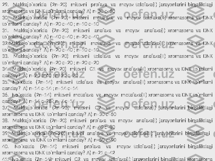 29.    Makkajo`xorida    (2n=20)    mitozni    profaza    va    meyoz  telefaza(I)  jarayonlarini  birgalikdagi 
xromasoma va DNK to`mlami qanday? A) n=30 c=60 
30.    Makkajo`xorida    (2n=20)    mitozni    metafaza    va    meyoz  telefaza(II)  xromasoma  va  DNK 
to`mlami qanday?  A) n=20 c=40 ; n=10 c=10 
31.    Makkajo`xorida    (2n=20)    mitozni    anafaza    va    meyoz    anafaza(I)  xromasoma  va  DNK 
to`mlami qanday?  A) n=40 c=40 ; n=20 c=40 
32.Makkajo`xorida    (2n=20)    mitozni    metafaza    va    meyoz  telefaza(II)  xromasoma  va  DNK 
to`mlami qanday?  A) n=20 c=40 ; n=10 c=10 
33.    Makkajo`xorida    (2n=20)    mitozni    telafaza    va    meyoz    anafaza(II)  xromasoma  va  DNK 
to`mlami qanday?  A) n=20 c=20 ; n=20 c=20 
34.    Makkajo`xorida    (2n=20)    mitozni    G1    va    meyoz  anafaza(II)  xromasoma  va  DNK  to`mlami 
qanday?  A) n=20 c=40 ; n=20 c=20 
35.    No`xatda    (2n=14)    mitozni    telafaza    va    meyoz    anafaza(II)  xromasoma  va  DNK  to`mlami 
qanday?  A) n=14 c=14 ; n=14 c=14 
36.  No`xatda  (2n=14)  mitozni  metafaza  va  meyoz  metafaza(II) xromasoma va DNK to`mlami 
qanday?  A) n=14 c=28 ; n=7 c=14 
37.    Makkajo`xorida    (2n=20)    mitozni    G2    va    meyoz    telefaza(I)  jarayonlarini  birgalikdagi 
xromasoma va DNK  to`mlami qanday? A) n=30 c=60 
38.    Makkajo`xorida    (2n=20)    mitozni    profaza    va    meyoz    anafaza(I)  jarayonlarini  birgalikdagi 
xromasoma va DNK to`mlami qanday? A) n=40 c=80 
39.  Makkajo`xorida  (2n=20)  mitozni  anafaza  va  meyoz telefaza(II)  jarayonlarini  birgalikdagi   
xromasoma  va DNK to`mlami qanday? A) n=50 c=90 
40.    No`xatda    (2n=14)    mitozni    profaza    va    meyoz  telefaza(I)  jarayonlarini  birgalikdagi 
xromasoma va DNK to`mlami qanday? A) n=21 c=42 
41.    No`xatda    (2n=14)    mitozni    G2    va    meyoz    telefaza(I)  jarayonlarini  birgalikdagi  xromasoma 
va DNK to`mlami qanday? A) n=21 c=42  