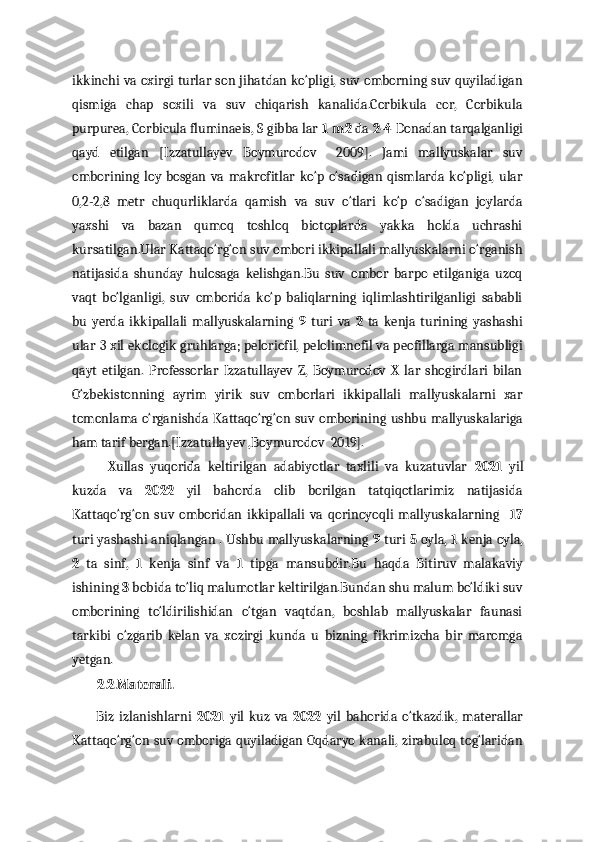 ikkinchi va oxirgi turlar son jihatdan ko‘pligi, suv omborning suv quyiladigan
qismiga   chap   soxili   va   suv   chiqarish   kanalida.Corbikula   cor,   Corbikula
purpurea, Corbicula fluminaeis, S gibba lar  1 m2  da  2-4  Donadan tarqalganligi
qayd   etilgan   [Izzatullayev   Boymurodov     2009].   Jami   mallyuskalar   suv
omborining   loy  bosgan   va   makrofitlar   ko‘p   o‘sadigan   qismlarda   ko‘pligi,   ular
0,2-2,8   metr   chuqurliklarda   qamish   va   suv   o‘tlari   ko‘p   o‘sadigan   joylarda
yaxshi   va   bazan   qumoq   toshloq   biotoplarda   yakka   holda   uchrashi
kursatilgan.Ular Kattaqo‘rg‘on suv ombori ikkipallali mallyuskalarni o‘rganish
natijasida   shunday   hulosaga   kelishgan.Bu   suv   ombor   barpo   etilganiga   uzoq
vaqt   bo‘lganligi,   suv   omborida   ko‘p   baliqlarning   iqlimlashtirilganligi   sababli
bu   yerda   ikkipallali   mallyuskalarning   9   turi   va   2   ta   kenja   turining   yashashi
ular 3 xil ekologik gruhlarga; peloriofil, pelolimnofil va peofillarga mansubligi
qayt   etilgan.   Professorlar   Izzatullayev   Z,   Boymurodov   X   lar   shogirdlari   bilan
O‘zbekistonning   ayrim   yirik   suv   omborlari   ikkipallali   mallyuskalarni   xar
tomonlama o‘rganishda Kattaqo‘rg‘on suv omborining ushbu mallyuskalariga
ham tarif bergan.[Izzatullayev ,Boymurodov  2019].
Xullas   yuqorida   keltirilgan   adabiyotlar   taxlili   va   kuzatuvlar   2021   yil
kuzda   va   2022   yil   bahorda   olib   borilgan   tatqiqotlarimiz   natijasida
Kattaqo‘rg‘on   suv   omboridan   ikkipallali   va   qorinoyoqli   mallyuskalarning     17
turi yashashi aniqlangan . Ushbu mallyuskalarning   9  turi   5  oyla,   1  kenja oyla,
2   ta   sinf,   1   kenja   sinf   va   1   tipga   mansubdir.Bu   haqda   Bitiruv   malakaviy
ishining  3  bobida to‘liq malumotlar keltirilgan.Bundan shu malum bo‘ldiki suv
omborining   to‘ldirilishidan   o‘tgan   vaqtdan,   boshlab   mallyuskalar   faunasi
tarkibi   o‘zgarib   kelan   va   xozirgi   kunda   u   bizning   fikrimizcha   bir   maromga
yetgan.
         2.2.Materali.
          Biz   izlanishlarni   2021   yil   kuz   va   2022   yil   bahorida   o‘tkazdik,   materallar
Kattaqo‘rg‘on suv omboriga quyiladigan Oqdaryo kanali, zirabuloq tog‘laridan 