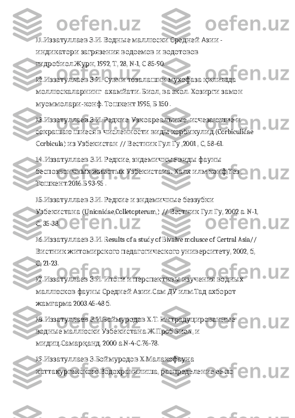 11.   . .Иззатуллаев З И      	Водные маллюски С  	редней А  -	зии
 	
индикатори загрязе н  	ия в      	одоемов и водотовов
. , 1992,  , 28, N-1,   85-90.	
гидробиол Журн Т С
12.   . .          	
Иззатуллаев З И Сувни тозалашни мухофаза қилишда
   .  ,    .     	
моллюскаларнинг ахамйати Биол ва экол Хозирги замон
- .   1995,   150 .
муоммолари конф Тошкент Б
13. . . .  ,  ,     	
Иззатуллаев З И Редкие Узкоареалъные исчезаюшие и
          .(Corbiculidae 	
сокрашаю шиеся в численности виды корбикулид
orbicula)     //       ,2001 ,  , 58-61.
С из Узбекистан Вестник Гул Гу С
14.   . .	
Иззатуллаев З И   ,       	Редкие зндемичные виды фауны
б    	
еспозвончных животых Узбекистана .          , 	Халк илм конф Тез
.2016.  93-95 .	
Тошкент Б
15.   . .         	
Иззатуллаев З И Редкие и зндемичные беззубки
 (Unionidae,Colletopterum,) //      , 2002  . N-1,	
Узбекистана Вестник Гул Гу а
, 35-38.
С
16.   . . Results of a study of Bivalve molusce of  ertral Asia// 	
Иззатуллаев З И С
      , 2002,  , 	
Вистник житомирского педагогического университету б
, 21-23.
С
17.   . .	
Иззатуллаев З И  	И то г    	и и перспектив ы      	изучения водных
   	
маллюсков фауны С  	редней А .  	зии Сам  	ДУ .    	илм Тад ахборот
 2003.45-48  .	
жамғарма б
18.   . .   . .   	
Иззатуллаев З И Боймуродов Х Т Интрадуцированные
    . . . ,   	
водные маллюски Узбекистана Ж Проб Биол и
. , 2000  .N-4- .76-78.
мидиц Самарқанд а С
19.   .   .  	
Иззатуллаев З Боймуродов Х Малакофауна
. ,       	
каттакурганского Водохранилиша распределение ее по 