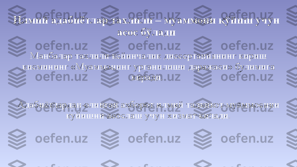 Илмий адабиётлар тахлили – муаммони қўйиш учун 
асос бўлади
Манбалар тахлили кейинчалик диссертациянинг кириш 
кисмининг «Муаммонинг урганилиши даражаси» булимига 
киради. 
Адабиётлардан олинган ахборот илмий тадкикот муаммосини 
куйишни асослаш учун хизмат килади. 