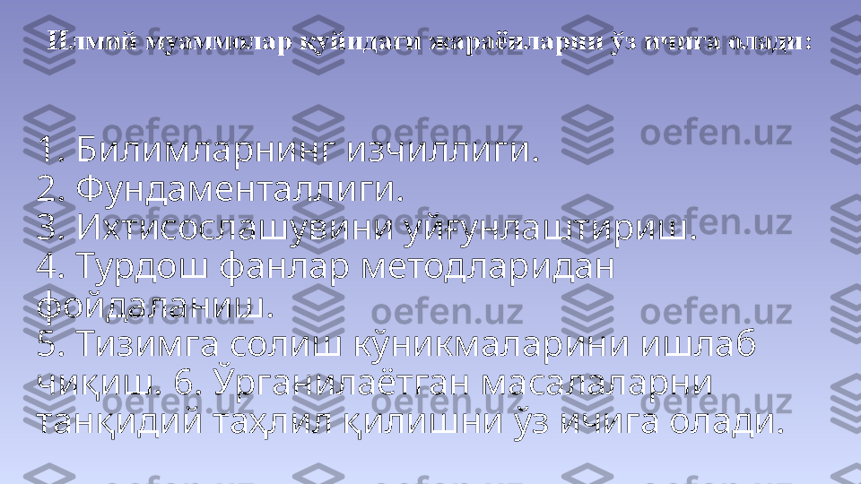 1. Билимларнинг изчиллиги. 
2. Фундаменталлиги. 
3. Ихтисослашувини уйғунлаштириш.
4. Турдош фанлар методларидан 
фойдаланиш. 
5. Тизимга солиш кўникмаларини ишлаб 
чиқиш. 6. Ўрганилаётган масалаларни 
танқидий таҳлил қилишни ўз ичига олади.  Илмий муаммолар қуйидаги жараёнларни ўз ичига олади: 