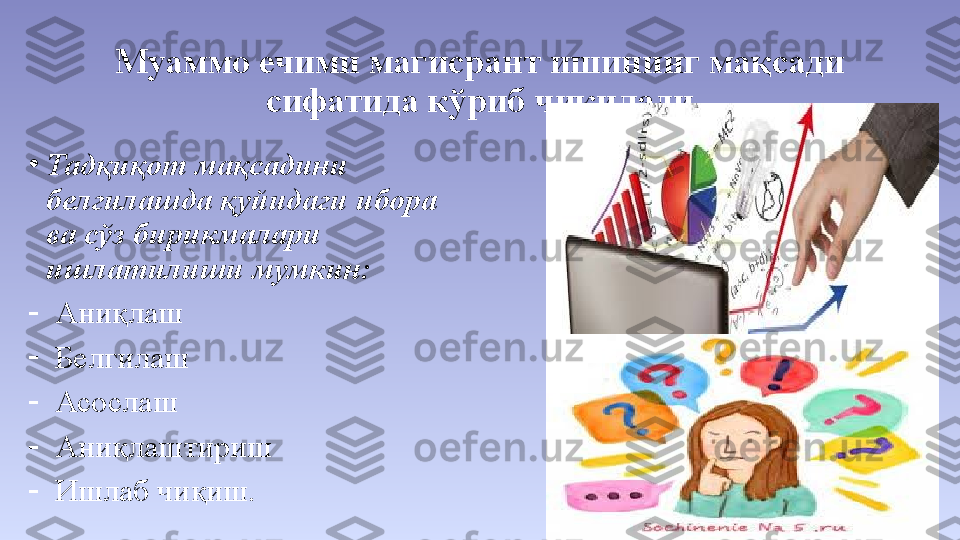 Муаммо ечими магисрант ишининг мақсади 
сифатида кўриб чиқилади
•
Тадқиқот мақсадини 
белгилашда қуйидаги ибора 
ва сўз бирикмалари  
ишлатилиши мумкин:
-
Аниқлаш
-
Белгилаш
-
Асослаш
-
Аниқлаштириш
-
Ишлаб чиқиш. 