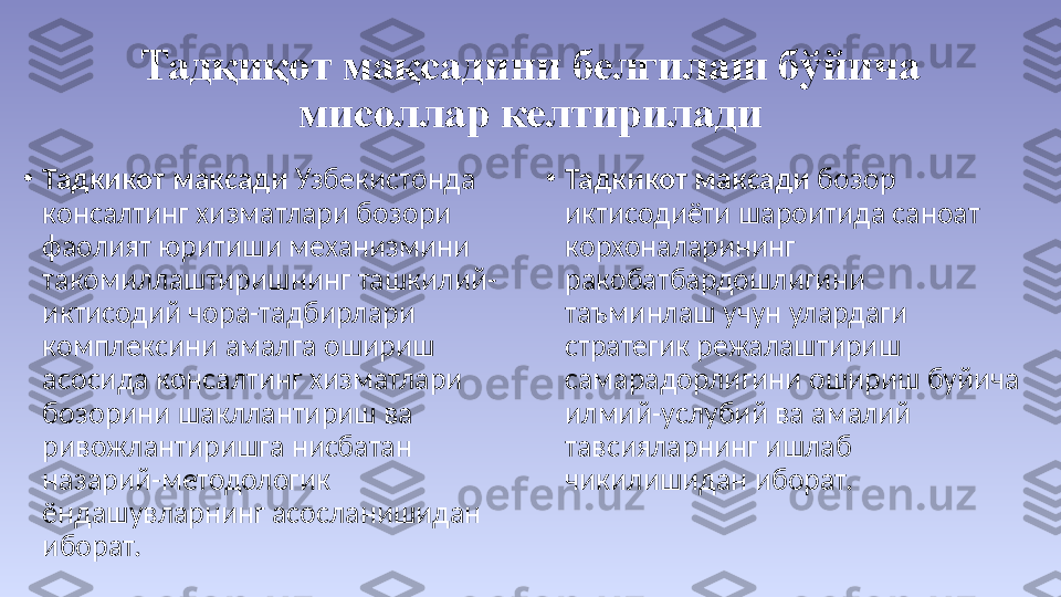 Тадқиқот мақсадини белгилаш бўйича 
мисоллар келтирилади
•
Тадкикот максади  Узбекистонда 
консалтинг хизматлари бозори 
фаолият юритиши механизмини 
такомиллаштиришнинг ташкилий-
иктисодий чора-тадбирлари 
комплексини амалга ошириш 
асосида консалтинг хизматлари 
бозорини шакллантириш ва 
ривожлантиришга нисбатан 
назарий-методологик 
ёндашувларнинг асосланишидан 
иборат. •
Тадкикот максади  бозор 
иктисодиёти шароитида саноат 
корхоналарининг 
ракобатбардошлигини 
таъминлаш учун улардаги 
стратегик режалаштириш 
самарадорлигини ошириш буйича 
илмий-услубий ва амалий 
тавсияларнинг ишлаб 
чикилишидан иборат. 