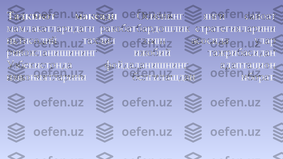 Тадкикот  максади  Осиёнинг  янги  саноат 
мамлакатларидаги  ракобатбардошлик  стратегияларини 
иктисодий  тахлил  этиш  асосида  улар 
ривожланишининг  ижобий  тажрибасидан 
Узбекистонда  фойдаланишнинг  адаптацион 
имкониятларини  белгилашдан  иборат. 