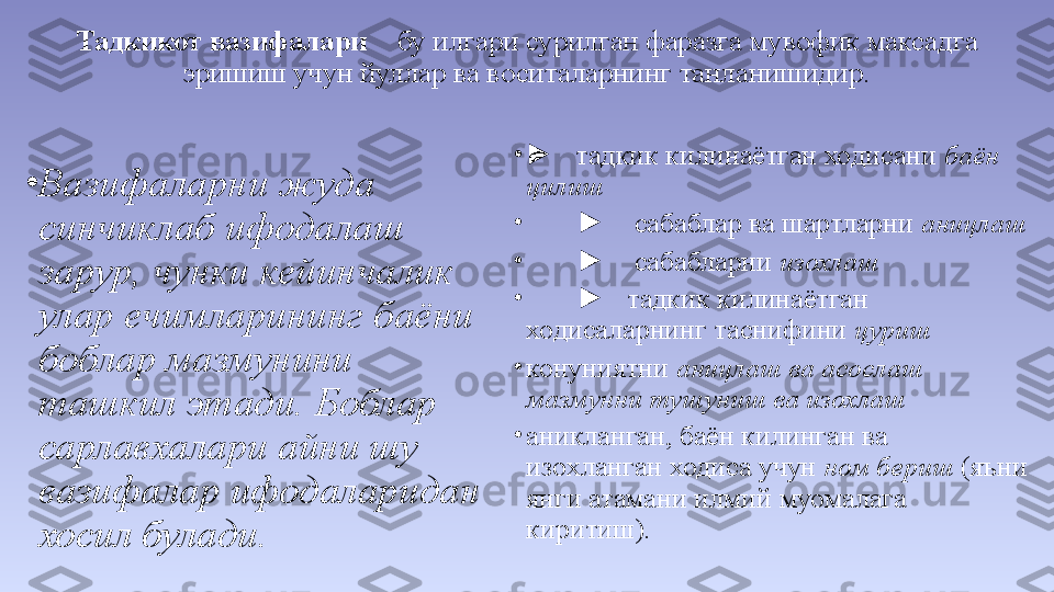 Тадкикот вазифалари     бу илгари сурилган фаразга мувофик максадга 
эришиш учун йуллар ва воситаларнинг танланишидир.
•
Вазифаларни жуда 
синчиклаб ифодалаш 
зарур, чунки кейинчалик 
улар ечимларининг баёни 
боблар мазмунини 
ташкил этади. Боблар 
сарлавхалари айни шу 
вазифалар ифодаларидан 
хосил булади. •
►    тадкик килинаётган ходисани  баён 
цилиш
•
►     сабаблар ва шартларни  аницлаш
•
►     сабабларни  изохлаш
•
►    тадкик килинаётган 
ходисаларнинг таснифини  цуриш
•
конуниятни  аницлаш ва асослаш 
мазмунни тушуниш ва изохлаш
•
аникланган, баён килинган ва 
изохланган ходиса учун  ном бериш  (яъни 
янги атамани илмий муомалага 
киритиш). 