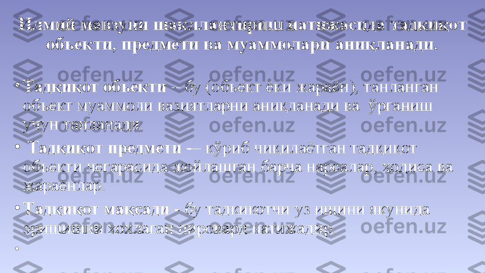 Илмий мавзуни шакллантириш натижасида тадқиқот 
объекти, предмети ва муаммолари аниқланади.
•
Тадқиқот объекти  – бу (объект ёки жараён), танланган 
объект муаммоли вазиятларни аниқланади ва  ўрганиш 
учун танланади.
•
  Тадқиқот предмети  - – кўриб чиқилаётган тадқиқот 
объекти чегарасида жойлашган барча нарсалар, ҳодиса ва 
жараёнлар.
•
Т адқиқот мақсади  -   бу тадкикотчи уз ишини якунида 
эришишни хохлаган пировард натижадир.
•
  