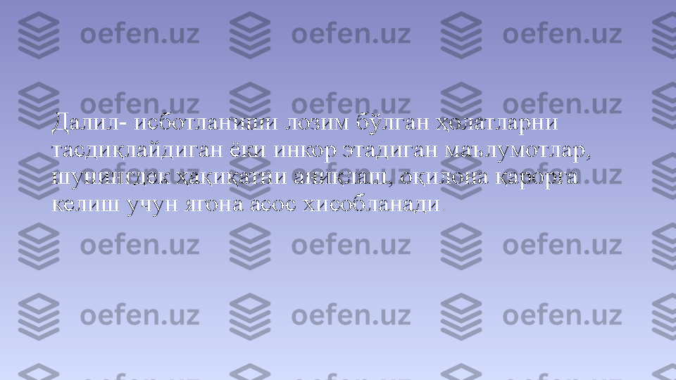 Далил- исботланиши лозим бўлган ҳолатларни 
тасдиқлайдиган ёки инкор этадиган маълумотлар, 
шунингдек ҳақиқатни аниқлаш, оқилона қарорга 
келиш учун ягона асос хисобланади.  