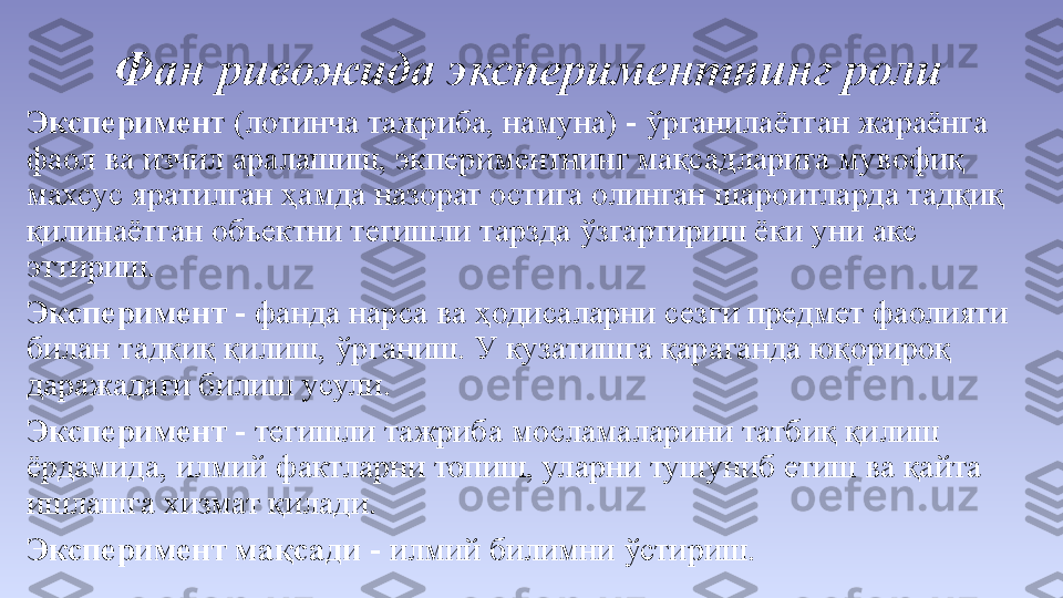 Фан ривожида экспериментнинг роли
Эксперимен т (лотинча тажриба, намуна) - ўрганилаётган жараёнга 
фаол ва изчил аралашиш, экпериментнинг мақсадларига мувофиқ 
махсус яратилган ҳамда назорат остига олинган шароитларда тадқиқ 
қилинаётган объектни тегишли тарзда ўзгартириш ёки уни акс 
эттириш. 
Эксперимент  - фанда нарса ва ҳодисаларни сезги предмет фаолияти 
билан тадқиқ қилиш, ўрганиш. У кузатишга қараганда юқорироқ 
даражадаги билиш усули. 
Эксперимент  - тегишли тажриба мосламаларини татбиқ қилиш 
ёрдамида, илмий фактларни топиш, уларни тушуниб етиш ва қайта 
ишлашга хизмат қилади. 
Эксперимент мақсади  - илмий билимни ўстириш. 