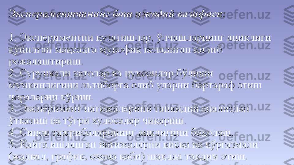 Экспериментчининг бош ижодий вазифаси:
 
1. Экспериментни кузатишлар, ўлчашларнинг аниқлиги 
қўйилган мақсадга мувофиқ келадиган қилиб 
режалаштириш. 
2. Сурункали хатолар ва нуқсонлар бўлиши 
мумкинлигини эътиборга олиб уларни бартараф этиш 
чораларни кўриш. 
3. Эксперимент натижаларини танқидий анализдан 
ўтказиш ва тўғри хулосалар чиқариш. 
4. Синов тажрибаларининг аиқлигини баҳолаш. 
5. Қайта ишланган натижаларни қисқа ва кўргазмали 
(жадвал, график, схема каби) шаклда тақдим этиш.  