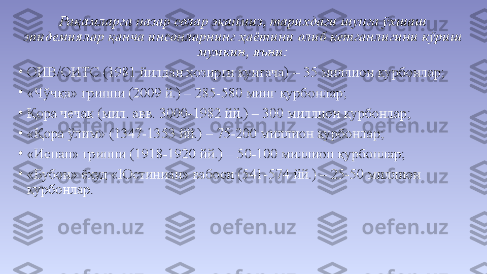 Рақамларга назар солар эканмиз, тарихдаги шунга ўхшаш 
эпидемиялар қанча инсонларнинг ҳаётини олиб кетганлигини кўриш 
мумкин, яъни:
•
ОИВ/ОИТС (1981 йилдан ҳозирги кунгача) – 35 миллион қурбонлар;
•
«Чўчқа» гриппи (2009 й.) – 285-580 минг қурбонлар;
•
Қора чечак (мил. авв. 3000-1982 йй.) – 300 миллион қурбонлар;
•
«Қора ўлим» (1347-1353 йй.) – 75-200 миллион қурбонлар;
•
«Испан» гриппи (1918-1920 йй.) – 50-100 миллион қурбонлар;
•
«Бубон» ёхуд «Юстиниан» вабоси (541-574 йй.) – 25-50 миллион 
қурбонлар. 