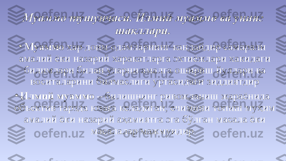 •
Муаммо  хар доим одамларнинг кандайдир самарали 
амалий ёки назарий харакатларга эхтиёжлари хакидаги 
билимлари билан уларни амалга ошириш йуллари ва 
воситаларини билмаслиги уртасидаги зиддиятдир
•
Илмий муаммо –  билишнинг ривожланиш жараёнида 
объектив тарзда юзага келадиган, ечимини топиш муҳим 
амалий ёки назарий аҳамиятга эга бўлган масала ёки 
масалалар мажмуидир. Муаммо тушунчаси. Илмий муаммо ва унинг 
шакллари. 