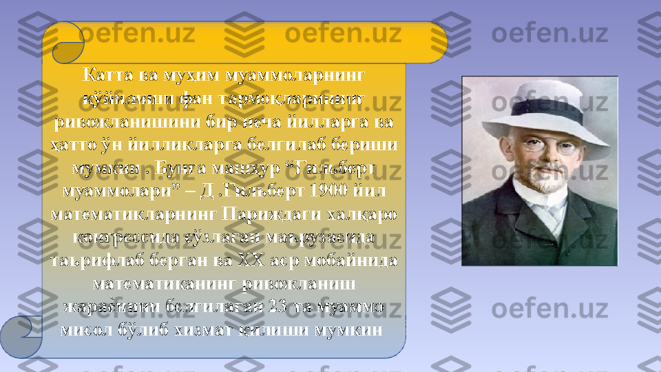 Катта ва муҳим муаммоларнинг 
қўйилиши фан тармоқларининг 
ривожланишини бир неча йилларга ва 
ҳатто ўн йилликларга белгилаб бериши 
мумкин . Бунга машҳур “Гильберт 
муаммолари” – Д .Гильберт 1900 йил 
математикларнинг Париждаги халқаро 
конгрессида сўзлаган маърузасида 
таърифлаб берган ва ХХ аср мобайнида 
математиканинг ривожланиш 
жарае	#нини белгилаган 23 та муаммо 
мисол бўлиб хизмат қилиши мумкин  