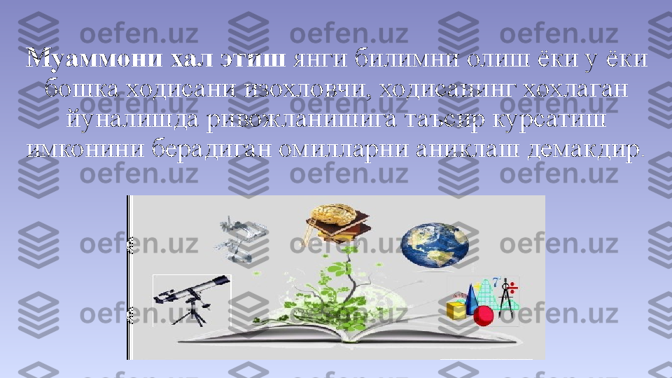 Муаммони хал этиш  янги билимни олиш ёки у ёки 
бошка ходисани изохловчи, ходисанинг хохлаган 
йуналишда ривожланишига таъсир курсатиш 
имконини берадиган омилларни аниклаш демакдир. 