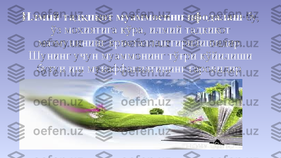 Илмий тадқиқот муаммосини ифодалаш  бу, 
ўз мохиятига кўра, илмий тадкикот 
мазмунининг кристаллаштирилишидир. 
Шунинг учун муаммонинг тўғри кўйилиши 
бутун иш муваффакиятининг гаровидир. 