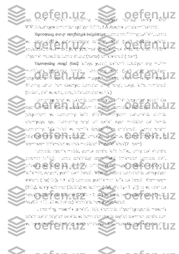 ega   bo’lish   mumkin.   Tuproqning   morfologiyasi   haqidagi   asosiy   fikrlar
V.V.Dokuchayev tomonidan aytilgan bo’lib, S.A.Zaxarov uni takomillashtirdi.
Tuproqning asosiy morfologik belgilariga:  tuproq profilining tuzilishi, tuproq
va   uning   alohida   gorizontlarining   qalinligi,   rangi   (tusi);   mexanik   tarkibi;
strukturasi;  qovushmasi;  yangi yaralmasi  va qo’shilmasi  singarilar  kiradi. Bularni
o’rganish maqsadida tuproq chuqur (razrez) lari kovlanadi (-rasm).
Tuproqning   rangi   (tusi)   ko’zga   yaqqol   tashlanib   turadigan   eng   muhim
morfologik   belgilardan   biridir.   Tuproqning   rangi   (tusi)   unda   kechadigan
jarayonlarni   ifodalab,   tuproqlarni   muayyan   tiplarga   kiritish   imkonini   beradi.
Shuning   uchun   ham   aksariyat   tuproqlar   uning   rangi,   tusiga   ko’ra   nomlanadi
(podzol, qizil va sariq, qora, bo’z tuproqlar va h.k.)
Tuproqning   rangi   va   tuslarida   tuproq   paydo   bo’lish   jarayonlari   yaqqol   aks
etgan   bo’ladi.   Shuning   uchun   ham   bu   belgi   tuproqda   kechadigan   ko’plab
jarayonlarni   va   tuproqning   kelib   chiqish   mohiyatini   tushunishda   alohida
ahamiyatga   ega.   Tuproqning   rangi   uni   tashkil   etgan   moddalar   tusi   hamda
tuproqning   fizik   holati   va   namlik   darajasi   bilan   aniqlanadi.   Tuproq   rangini
belgilovchi   eng   muhim   moddalar   jumlasiga:   1)   gumus,   2)   temir   birikmalari,   3)
kremnezem birikmalari va ohak moddalari singarilar kiradi(7– rasm). 
Tuproqda   organik   modda,   gumus   qancha   ko’p   bo’lsa,   uning   tusi   shuncha
qoramtir   bo’ladi.   Tuproq   tarkibidagi   temir   oksidi   birikmalari   tuproqqa   qizil,
to’qsariq   va   sariq   tus,   temirning   to’liq   oksidlanmagan   birikmasi   (zakisi)   -
ko’kimtir,   zangori,   yashil   tusni   beradi.   Masalan   botqoq   tuproqlarida   uchraydigan
vivianit   (Fe
3 (PO
4 )
2   ∙   8H
2 O)   tuproqqa   yashilsimon   ko’k   tus   beradi.   Kremnezem
(SiO
2 ), kalsiy karbonati (CaCO
3 ) va kaolinit (H
2 Al
2 Si
6   O
8   ∙ 2H
2 O) oq va oqish tus
beradi, ba’zan oqish tus gips (CaSO
4   ∙ 2H
2 O) va suvda oson eruvchi tuzlar (NaCl,
Na
2 SO
4   ∙ 10H
2 O va boshqa) ishtirokida ham yuzaga keladi.
Tuproqning   mexanik   tarkibi.   Dala   sharoitida   o’rganilayotganda   mexanik
tarkibi tashqi belgilari asosida va barmoqlar orasida ezgilab taxminan qancha qum
va   loy   zarrachalari   borligiga   qarab   aniqlanadi.   Shu   maqsadda   loyli   halqalar   qilib 