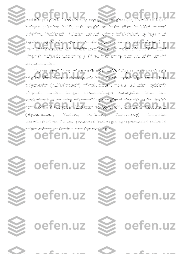 moddalarga   aytiladi .   Hayvonlarning   suyagi ,   turli   chig ’ anoqlar ,   o ’ simlik   qoldiqlari
biologic   qo ’ shilma   bo ’ lib ,   tosh ,   shag ’ al   va   boshq   ajism   bo ’ laklari   mineral
qo ’ shilma   hisoblanadi .   Bulardan   tashqari   ko ’ mir   bo ’ lakchalari ,   uy   hayvonlari
suyaklari ,   uy - ro ’ zg ’ or   buyumlari   siniqlari   ( spool   v   achinni   idish   bo ’ laklari )   va
insonlarning   suyaklari   kabi   narsalar   arxeologik   qo ’ shilmalardir .   Bu   qo ’ shilmalarni
o ’ rganish   natijasida   tuproqning   yoshi   va   insonlarning   tuproqqa   ta ’ siri   tarixini
aniqlash   mumkin .
Tuproq   profilining   mikromorfologik   tuzilishi . Tuproq   makromorfologik
belgilari   bilan   bir   qator   daoddiy   ko ’ z   bilan   ilg ’ ash   qiyin   bo ’ lgan   ammo   faqat
polyarizasion   ( qutblashtiruvchi )   mikroskoporqali ,   maxsus   usullardan   foydalanib
o ’ rganish   mumkin   bo ’ lgan   mikromorfologik   xususiyatlari   bilan   ham
xarakterlanadi .   Tuproqning   mikromorfologik   belgilarini   o ’ rganish   usulini   dastlab
nemis   olimi   V . Kubiyenish   labchiqqan   va   keyinchalik   ko ’ plab   tuproqshunoslar
( Myukenxauzen ,   Yarilova ,   Porfenova ,   Dobrovolskiy )   tomonidan
takomillashtirilgan .   Bu   usul   qovushmasi   buzilmagan   tuproqnamunalari   shliflarini
polyarizasionmikroskopda   o ’ rganishga   asoslangan   