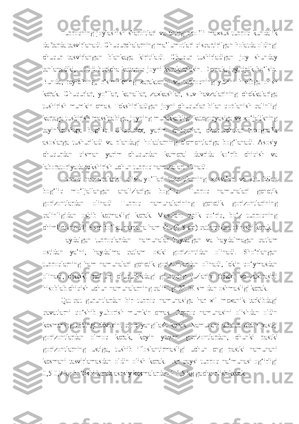 Tuproqning   joylashish   sharoitlari   va   uning   profili   maxsus   tuproq   kundalik
daftarda tasvirlanadi. Chuqurchalarning ma’lumotlari qisqartirilgan holatda oldingi
chuqur   tasvirlangan   blankaga   kiritiladi.   Chuqur   tushirladigan   joy   shunday
tanlanadiki,  u  iloji   boricha  kattaroq  joyni  xarakterlasin.  Demak,  joy  tipik  bo‘lsin.
Bunda,   reylefning,   o‘simlikning   xarakterini   va   tuproqning   yuzini   hisobga   olish
kerak.   Chuqurlar,   yo‘llar,   kanallar,   zaxkashlar,   suv   havzalarining   chekkalariga
tushirish   mumkin   emas.   Tekshiriladigan   joyni   chuqurlar   bilan   qoplanish   qalinligi
kartaga tushirish masshtabiga, joyning murakkabligi kategoryasiga va xo‘jalikning
tayinlanishiga   bog‘liq.   Chuqurlar,   yarim   chuqurlar,   chuqurchalar   topografik
asoslarga   tushuriladi   va   plandagi   holatlarning   elementlariga   bog‘lanadi.   Asosiy
chuqurdan   qisman   yarim   chuqurdan   kameral   davrida   ko‘rib   chiqish   va
laboratoriyada tekshirish uchun tuproq namunalari olinadi.
Tuproq   namunalarini   olish   yo‘llari   tuproqlarning   xossalari   va   shu   bilan
bog‘liq   mo‘ljallangan   analizlariga   bog‘liq.   Tuproq   namunalari   genetik
gorizontlardan   olinadi   Tuproq   namunalarining   genetik   gorizontlarining
qalinligidan   oshib   ketmasligi   kerak.   Masalan:   tipik   qo‘riq,   bo‘z   tuproqning
chimlichirindili 8 sm bo‘lsa, namuna ham shu (0-8 sm) qatlamidan olinishi kerak.
Haydalgan   tuproqlardan   –namunalar   haydalgan   va   haydalmagan   qatlam
ostidan   ya’ni,   haydalma   qatlam   ostki   gorizontidan   olinadi.   Sho‘rlangan
tuproqlarning   ham   namunalari   genetik   gorizontlardan   olinadi,   lekin   qo‘ymasdan
olinadi,   chunki   ma’lum   chuqurlikdagi   gruntning   tuzlarini   foizini   va   zaxirasini
hisoblab chiqish uchun namunalarning qalinligi 20-30 sm dan oshmasligi kerak.
Qat-qat   guruntlardan   bir   tuproq   namunasiga   har   xil   mexanik   tarkibdagi
qavatlarni   qo‘shib   yuborish   mumkin   emas.   Tuproq   namunasini   olishdan   oldin
kesmaning   oldingi   devorini   qirib   yangilash   kerak.   Namunani   albatta   oldin   pastgi
gorizontlardan   olmoq   kerak,   keyin   yuqori   gorizontlardan,   chunki   pastki
gorizontlarning   ustiga,   tushib   ifloslantirmasligi   uchun   eng   pastki   namunani
kesmani   tasvirlamasdan   oldin   olish   kerak.   Har   qaysi   tuproq   na’munasi   og‘irligi
0,5-0,7 kg bo‘lishi kerak asosiy kesmalardan 1-1,5 kg gacha olish kerak. 