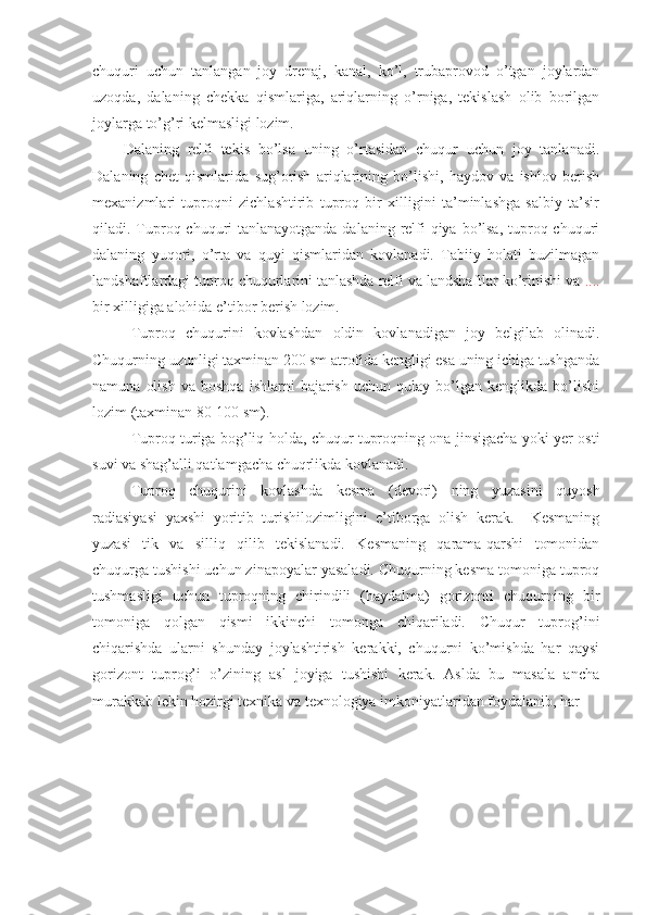 chuquri   uchun   tanlangan   joy   drenaj,   kanal,   ko’l,   trubaprovod   o’tgan   joylardan
uzoqda,   dalaning   chekka   qismlariga,   ariqlarning   o’rniga,   tekislash   olib   borilgan
joylarga to’g’ri kelmasligi lozim.
Dalaning   relfi   tekis   bo’lsa   uning   o’rtasidan   chuqur   uchun   joy   tanlanadi.
Dalaning   chet   qismlarida   sug’orish   ariqlarining   bo’lishi,   haydov   va   ishlov   berish
mexanizmlari   tuproqni   zichlashtirib   tuproq   bir   xilligini   ta’minlashga   salbiy   ta’sir
qiladi. Tuproq chuquri  tanlanayotganda dalaning relfi qiya bo’lsa,  tuproq chuquri
dalaning   yuqori,   o’rta   va   quyi   qismlaridan   kovlanadi.   Tabiiy   holati   buzilmagan
landshaftlardagi tuproq chuqurlarini tanlashda relfi va landshaftlar ko’rinishi va  ....
bir xilligiga alohida e’tibor berish lozim.
Tuproq   chuqurini   kovlashdan   oldin   kovlanadigan   joy   belgilab   olinadi.
Chuqurning uzunligi taxminan 200 sm atrofida kengligi esa uning ichiga tushganda
namuna   olish   va   boshqa   ishlarni   bajarish   uchun   qulay   bo’lgan   kenglikda   bo’lishi
lozim (taxminan 80-100 sm). 
Tuproq turiga bog’liq holda, chuqur tuproqning ona jinsigacha yoki yer osti
suvi va shag’alli qatlamgacha chuqrlikda kovlanadi.
Tuproq   chuqurini   kovlashda   kesma   (devori)   ning   yuzasini   quyosh
radiasiyasi   yaxshi   yoritib   turishilozimligini   e’tiborga   olish   kerak.     Kesmaning
yuzasi   tik   va   silliq   qilib   tekislanadi.   Kesmaning   qarama-qarshi   tomonidan
chuqurga tushishi uchun zinapoyalar yasaladi. Chuqurning kesma tomoniga tuproq
tushmasligi   uchun   tuproqning   chirindili   (haydalma)   gorizonti   chuqurning   bir
tomoniga   qolgan   qismi   ikkinchi   tomonga   chiqariladi.   Chuqur   tuprog’ini
chiqarishda   ularni   shunday   joylashtirish   kerakki,   chuqurni   ko’mishda   har   qaysi
gorizont   tuprog’i   o’zining   asl   joyiga   tushishi   kerak.   Aslda   bu   masala   ancha
murakkab lekin hozirgi texnika va texnologiya imkoniyatlaridan foydalanib, har  