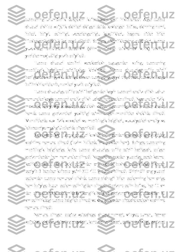 tuproqning   unumdorlik   darajasini   ko’rsatuvchi   omil   hisoblanadi.   Agar   tuproq
chuquri   qishloq   xo’jalik   ekinlari   ekilgan   dalda   kovlangan   bo’lsa,   ekinning   nomi,
holati,   bo’yi,   qalinligi,   zararlanganligi,   kasalliklari,   begona   o’tlar   bilan
ifloslanganligi   v.h.k   lar   qayd   qilinidi.   So’ngra   o’simliklarning   qoldiqlari,   tuproq
yuzasidagi   qoldiqlarini   tarqalishi   (chimli,   o’rmon   to’shamasi   v.h.k)   toshlar,
yoriqlar mavjudligi yozib qo’yiladi.
Tuproq   chuquri   atrofini   xarakterlash   tugugandan   so’ng,   tuproqning
morfologik   belgilarni   ta’riflashga   kirishiladi.   Tuproq   chuquriga   to’liq   ta’rif
berilgandan so’ng, shu ta’rifga binoan tuproqning qaysi tip, tipcha, tur va xillarga
bo’linishi aniqlanib, nomlari yozib qo’yiladi.
Tuproq chuquriga to’liq ta’rif berilgandan keyin tuproqni analiz qilish uchun
namunalar keyin tuproqni analiz qilish uchun namunalar olinadi. Namunalar fizik-
mexanik,   kimyoviy   xossalarini   aniqlash   uchun   tuproqning   sochilma   namunalari
hamda   tuproq   gorizontlari   yaxlitligi   ta’minlangan   monolitlar   shaklida   olinadi.
Monolitlarda   suv-fizik   xossalari   va   morfologik   belgilari,   xususiyatlari   amaliy   va
laboratoriya mashg’ulotlarida o’rganiladi.
Namuna olish . Tuproq chuquri kovlab bo’lingandan eng pastki gorizontidan
sochilma   namuna   olinadi   (lozim   hollarda   ona   jinsdan   ham).   So’ngra   tuproqning
morfologik   belgilariga   ko’ra   tuproq   chuquriga   to’liq   ta’rif   berligach,   qolgan
gorizontlardan ham namunalar olinadi. Namunalar pastdan yuqoriga qarab ketma-
ketlikda   olinadi.   Eng   ustki   qatlamdan   eng   oxirida   boshqa   qatlamlarga   nisbatan
qariyib   2   barobar   ko’proq   ya’ni   300-400   g   tuproq   olinadi.   Chirindili   eng   yuqori
qatlamdan   tuproq   namunasi   olishda   tuproq   pichog’i   bilan   qatlamning   ham   eniga
ham   bo’yiga   butun   qatlam   qalinligidan   olinadi.   Gorizont   qalin   bo’lsa,   har   10   sm
dan   olinadi.   Pastki   qatlamlardan   kenglik   bo’ylab   gorizontning   teng   o’rtasidan   10
sm qalinlikdagi tuproq belgilab olinadi va shu qatlamdan o’rtacha aralash sochilma
namuna olinadi.   
Namuna   olingan   qog’oz   xaltachaga   chuqur   nomeri,   viloyat,   tuman,   fermer
xo’jaligi, qishloq, dalaning maydoni, konturning nomeri, qatlam qalinligi, gorizont 