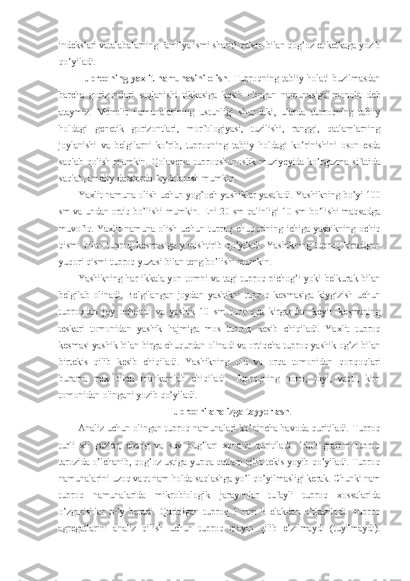 indekslari vatalabalarning familya ismi sharifi qalam bilan qog’oz etiketkaga yozib
qo’yiladi.
Tuproqning yaxlit namunasini olish . Tuproqning tabiiy holati buzilmasdan
barcha   gorizontlari   saqlanishi   tikkasiga   kesib   olingan   namunasiga   monolit   deb
ataymiz.   Monolit   namunalarining   ustunligi   shundaki,   ularda   tuproqning   tabiiy
holdagi   genetik   gorizontlari,   morfologiyasi,   tuzilishi,   ranggi,   qatlamlarning
joylanishi   va   belgilarni   ko’rib,   tuproqning   tabiiy   holdagi   ko’rinishini   oson   esda
saqlab qolish mumkin. Qolaversa tuproqshunoslik muziyeyida ko’rgazma sifatida
saqlab, amaliy darslarda foydalanish mumkin.
Yaxlit namuna olish uchun yog’och yashiklar yasaladi. Yashikning bo’yi 100
sm va undan ortiq bo’lishi mumkin. Eni 20 sm qalinligi 10 sm bo’lishi maqsadga
muvofiq.  Yaxlit  namuna  olish   uchun  tuproq  chuqurining  ichiga  yashikning   ochiq
qismi   bilan   tuproq   kesmasiga   yopishtirib   qo’yiladi.   Yashikning   tuproq   kiradigan
yuqori qismi tuproq yuzasi bilan teng bo’lishi mumkin.
Yashikning har ikkala yon tomni va tagi tuproq pichog’i yoki belkurak bilan
belgilab   olinadi.   Belgilangan   joydan   yashikni   tuproq   kesmasiga   kiygizish   uchun
tuproqdan   joy   ochiladi   va   yashik   10   sm   tuproqqa   kirgandan   keyin   kesmaning
teskari   tomonidan   yashik   hajmiga   mos   tuproq   kesib   chiqiladi.   Yaxlit   tuproq
kesmasi yashik bilan birga chuqurdan olinadi va ortiqcha tuproq yashik og’zi bilan
birtekis   qilib   kesib   chiqiladi.   Yashikning   old   va   orqa   tomonidan   qopqoqlari
burama   mix   bilan   mahkamlab   chiqiladi.   Tuproqning   nomi,   joyi,   vaqti,   kim
tomonidan olingani yozib qo’yiladi.
Tuproqni analizga tayyorlash .
Analiz uchun olingan tuproq namunalari ko’pincha havoda quritiladi. Tuproq
turli   xil   gazlar,   chang   va   suv   bug’lari   xonada   quritiladi.   1000   gramm   tuproq
tarozida o’lchanib, qog’oz ustiga yupqa qatlam qilib tekis yoyib qo’yiladi. Tuproq
namunalarini uzoq vaqt nam holda saqlashga yo’l qo’yilmasligi kerak. Chunki nam
tuproq   namunalarida   mikrobiologik   jarayonlar   tufayli   tuproq   xossalarida
o’zgarishlar   ro’y   beradi.   Quritilgan   tuproq   1   mm   li   elakdan   o’tkaziladi.   Tuproq
agregatlarini   analiz   qilish   uchun   tuproq   mayin   qilib   e’zilmaydi   (tuyilmaydi). 