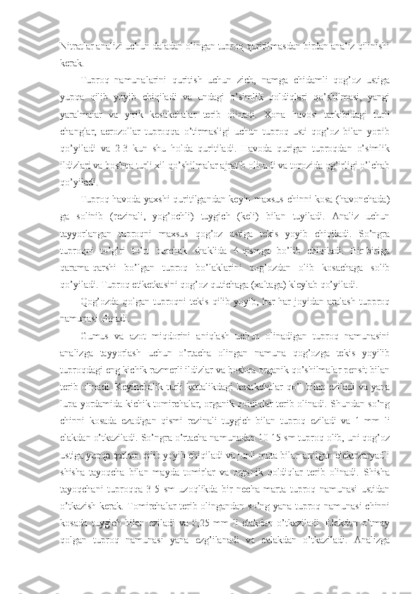 Nitratlar analizi uchun daladan olingan tuproq quritilmasdan birdan analiz qilinishi
kerak.
Tuproq   namunalarini   quritish   uchun   zich,   namga   chidamli   qog’oz   ustiga
yupqa   qilib   yoyib   chiqiladi   va   undagi   o’simlik   qoldiqlari   qo’shilmasi,   yangi
yaralmalar   va   yirik   kesakchalar   terib   olinadi.   Xona   havosi   tarkibidagi   turli
changlar,   aerozollar   tuproqqa   o’tirmasligi   uchun   tuproq   usti   qog’oz   bilan   yopib
qo’yiladi   va   2-3   kun   shu   holda   quritiladi.   Havoda   qurigan   tuproqdan   o’simlik
ildizlari va boshqa turli xil qo’shilmalar ajratib olinadi va torozida og’irligi o’lchab
qo’yiladi.
Tuproq havoda yaxshi quritilgandan keyin maxsus chinni kosa (havonchada)
ga   solinib   (rezinali,   yog’ochli)   tuygich   (keli)   bilan   tuyiladi.   Analiz   uchun
tayyorlangan   tuproqni   maxsus   qog’oz   ustiga   tekis   yoyib   chiqiladi.   So’ngra
tuproqni   to’g’ri   to’rt   burchak   shaklida   4-qismga   bo’lib   chiqiladi.   Bir-biriga
qarama-qarshi   bo’lgan   tuproq   bo’laklarini   qog’ozdan   olib   kosachaga   solib
qo’yiladi. Tuproq etiketkasini qog’oz qutichaga (xaltaga) kleylab qo’yiladi.
Qog’ozda   qolgan   tuproqni   tekis   qilib  yoyib,  har-har   joyidan   aralash   tupproq
namunasi olinadi.
Gumus   va   azot   miqdorini   aniqlash   uchun   olinadigan   tuproq   namunasini
analizga   tayyorlash   uchun   o’rtacha   olingan   namuna   qog’ozga   tekis   yoyilib
tuproqdagi eng kichik razmerli ildizlar va boshqa organik qo’shilmalar pensit bilan
terib olinadi. Keyinchalik turli kattalikdagi  kesakchalar  qo’l  bilan eziladi  va yana
lupa yordamida kichik tomirchalar, organik qoldiqlar terib olinadi. Shundan so’ng
chinni   kosada   ezadigan   qismi   rezinali   tuygich   bilan   tuproq   eziladi   va   1   mm   li
elakdan o’tkaziladi. So’ngra o’rtacha namunadan 10-15 sm tuproq olib, uni qog’oz
ustiga yupqa qatlam qilib yoyib chiqiladi va junli mata bilan artilgan elektrzaryadli
shisha   tayoqcha   bilan   mayda   tomirlar   va   organik   qoldiqlar   terib   olinadi.   Shisha
tayoqchani   tuproqqa   3-5   sm   uzoqlikda   bir   necha   marta   tuproq   namunasi   ustidan
o’tkazish kerak. Tomirchalar terib olingandan so’ng yana tuproq namunasi chinni
kosada   tuygich   bilan   eziladi   va   0,25   mm   li   elakdan   o’tkaziladi.   Elakdan   o’tmay
qolgan   tuproq   namunasi   yana   ezg’ilanadi   va   ealakdan   o’tkaziladi.   Analizga 