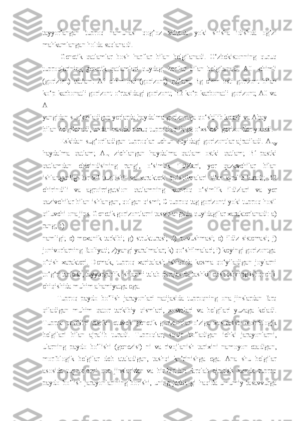 tayyorlangan   tuproq   namunasi   qog’oz   xaltada   yoki   shisha   idishda   og’zi
mahkamlangan holda saqlanadi.
Genetik   qatlamlar   bosh   harflar   bilan   belgilanadi.   O‘zbekistonning   quruq
tuproqlarining   genetik   qatlamlari   quydagi   harflar   bilan   belgilanadi.   A0   –chimli
(gorizont)   qatlam:   A1   chim   osti   (gorizont)   qatlam;   Bg   chim   osti   gorizont   bilan
ko‘p karbonatli gorizont o‘rtasidagi  gorizont; B2 ko‘p karbonatli  gorizont;  A0 va
A
yangidan sug‘oriladigan yerlarda haydalma gorizontga qo‘shilib ketadi va Ahay
bilan belgilanadi, undan pastda quruq tuproqlarnikiga o‘xshash gorizontlar yotadi.
Eskidan  sug‘oriladigan   tuproqlar   uchun   quyidagi   gorizontlar   ajratiladi.  A
hay
haydalma   qatlam;   A
ho   zichlangan   haydalma   qatlam   ostki   qatlam;   B1-pastki
qatlamdan   chirindisining   rangi,   o‘simlik   ildizlari,   yer   qazuvchilar   bilan
ishlanganligi   bir   xil   tuzilishli   va   xarakterli   qo‘shilmalari   bilan   ajralib   turadi;   B2
chirindili   va   agroirrigatsion   qatlamning   kamroq   o‘simlik   ildizlari   va   yer
qazivchilar bilan ishlangan, qolgan qismi; C-tuproq tag gorizonti yoki tuproq hosil
qiluvchi ona jins. Genetik gorizontlarni tasvirlangada quyidagilar xarakterlanadi: a)
rang; b)
namligi;   c)   mexanik   tarkibi;   g)   strukturasi;   d)   qovushmasi;   e)   ildiz   sistemasi;   j)
jonivorlarning faoliyati; z)yangi yaralmalar; k) qo‘shilmalari; i) keyingi gorizontga
o‘tish   xarakteri.   Demak,   tuproq   xaritalash   ishlarida   kesma   qo‘yiladigan   joylarni
to‘g‘ri tanlash, tayyorgarlik ishlarini talab darajasida tashkil etish ishning ishonchli
chiqishida muhim ahamiyatga ega.
Tuproq   paydo   bo’lish   jarayonlari   natijasida   tuproqning   ona   jinslardan   farq
qiladigan   muhim   qator   tarkibiy   qismlari,   xossalari   va   belgilari   yuzaga   keladi.
Tuproq   profilini   tashkil   etuvchi   genetik   gorizontlar   o’ziga   xos   tashqi   morfologik
belgilari   bilan   ajralib   turadi.   Tuproqlar,   sodir   bo’ladigan   ichki   jarayonlarni,
ularning   paydo   bo’lishi   (genezisi)   ni   va   rivojlanish   tarixini   namoyon   etadigan,
morfologik   belgilar   deb   ataladigan,   tashqi   ko’rinishga   ega.   Ana   shu   belgilar
asosida   tuproqlarni   ona   jinslaridan   va   bir-biridan   farqlab   ajratish   hamda   tuproq
paydo   bo’lish   jarayonlarining   borishi,   uning   jadalligi   haqida   umumiy   tasavvurga 