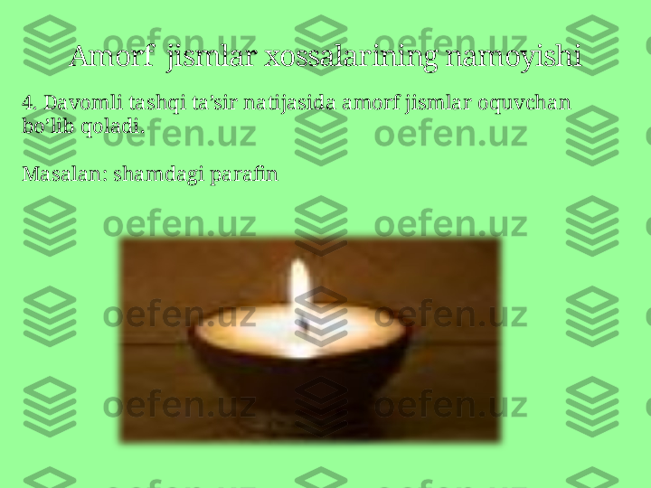 Amorf  jismlar xossalarining namoyishi
4.  Davomli tashqi ta’sir natijasida   amorf jismlar oquvchan 
bo’lib qoladi . 
Masalan :  shamdagi parafin 