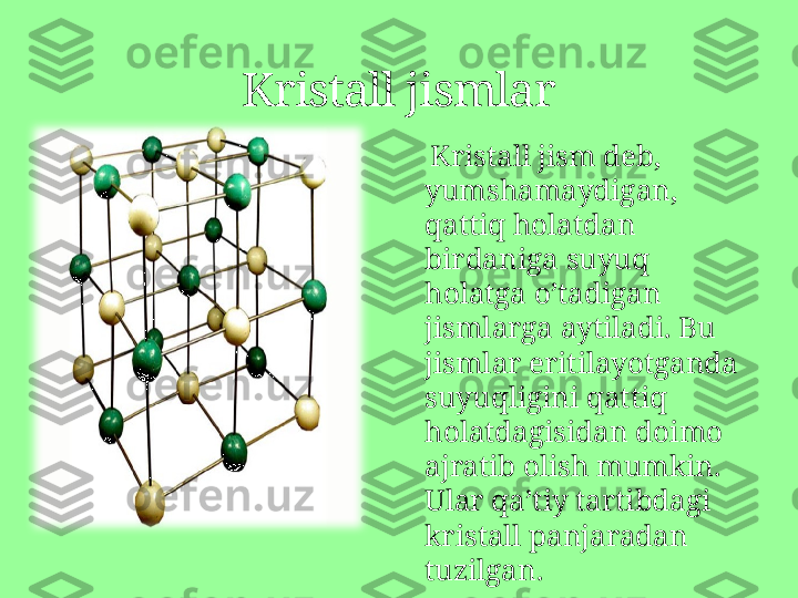      Kristall jism deb, 
yumshamaydigan, 
qattiq holatdan 
birdaniga suyuq 
holatga o’tadigan 
jismlarga aytiladi. Bu 
jismlar eritilayotganda 
suyuqligini qattiq 
holatdagisidan doimo 
ajratib olish mumkin. 
Ular qa’tiy tartibdagi 
kristall panjaradan 
tuzilgan.Kristall jismlar 