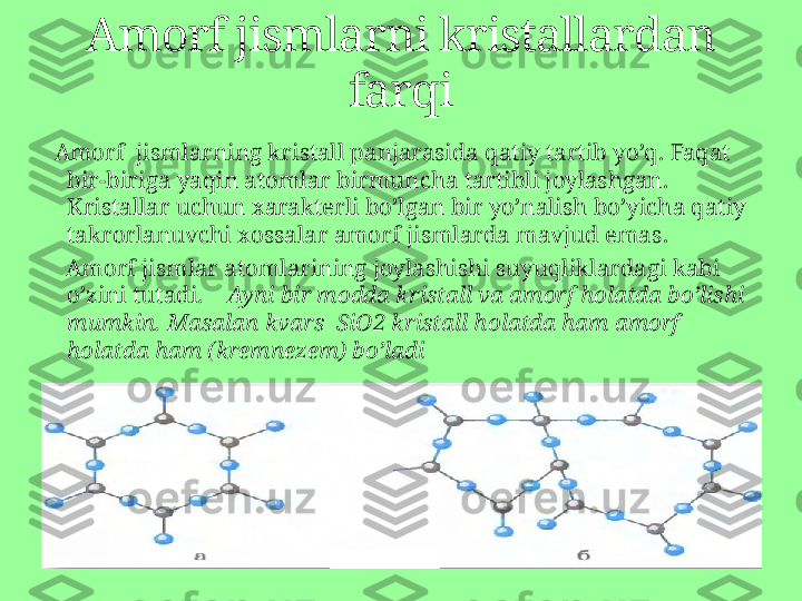   Amorf  jismlarning kristall panjarasida qatiy tartib yo’q .  Faqat 
bir-biriga yaqin atomlar birmuncha tartibli joylashgan.  
Kristallar uchun xarakterli bo’lgan bir yo’nalish bo’yicha qatiy 
takrorlanuvchi xossalar amorf jismlarda mavjud emas .
    Amorf jismlar atomlarining joylashishi suyuqliklardagi kabi 
o’zini tutadi .       Ayni bir modda kristall va amorf holatda bo’lishi 
mumkin. Masalan kvars   SiO2  kristall holatda ham amorf 
holatda ham (kremnezem) bo’ladi  Amorf jismlarni kristallardan 
farqi 