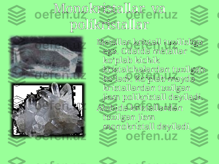 Metallar kristall tuzilishga 
ega .  Odatda metallar 
ko’plab kichik 
kristalchalardan tuzilgan 
bo’ladi. Ko’plab mayda 
kristallardan tuzilgan 
jism polikristall deyiladi.
Alohida kristallardan 
tuzilgan jism 
monokristall deyiladi .Monokristallar  va 
polikristallar 