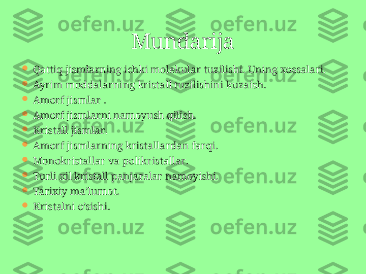 
Qattiq jismlarning ichki molekular tuzilishi .  Uning xossalari.

Ayrim moddalarning kristall tuzilishini kuzaish .

Amorf jismlar  .

Amorf jismlarni namoyush qilish .

Kristall jismlar .

Amorf jismlarning kristallardan farqi .

Monokristallar va polikristallar .

Turli xil kristall panjaralar namoyishi .

Tarixiy ma’lumot .

Kristalni o’sishi. Mundarija 
