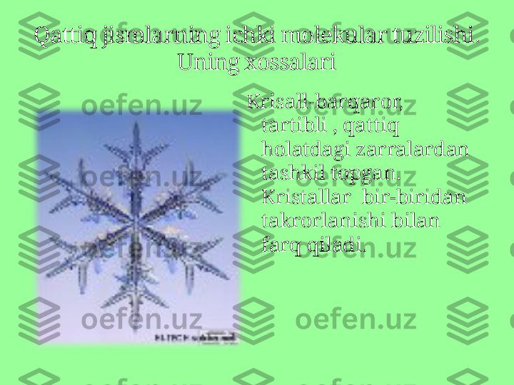 Krisall-barqaror, 
tartibli , qattiq 
holatdagi zarralardan 
tashkil topgan . 
Kristallar  bir-biridan 
takrorlanishi bilan 
farq qiladi.Qattiq jismlarning ichki molekular tuzilishi .  
Uning xossalari 