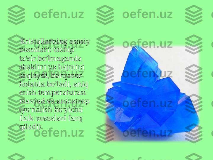      Kristallarning asosiy 
xossalari :  tashqi 
ta’sir bo’lmaganda 
shaklini va hajmini 
saqlaydi, barqaror 
holatda bo’ladi, aniq 
erish temperaturasi 
mavjud va anizatrop 
(yo’nalish bo’yicha 
fizik xossalari farq 
qiladi). 