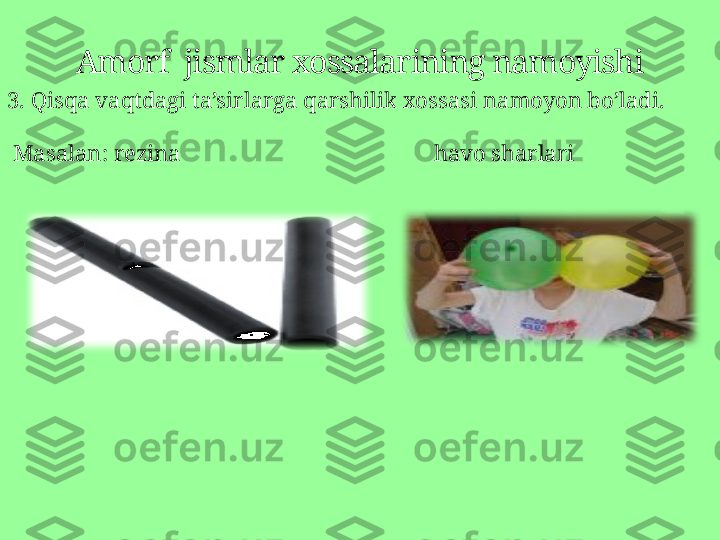 Amorf  jismlar xossalarining namoyishi
3.  Qisqa vaqtdagi ta’sirlarga qarshilik xossasi namoyon bo’ladi .
  Masalan :  rezina                                              havo sharlari 