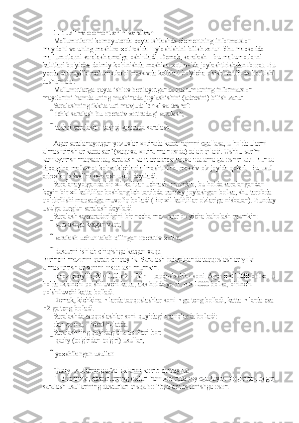 1. Tuzilma elementlarini saralash 
Ma'lumotlarni kompyuterda qayta ishlashda elementning informatsion 
maydoni va uning mashina xotirasida joylashishini bilish zarur. Shu maqsadda 
ma'lumotlarni saralash amalga oshiriladi. Demak, saralash – bu ma'lumotlarni 
kalitlari bo'yicha doimiy ko'rinishda mashina xotirasida joylashtirishdan iborat. Bu 
yerda doimiylik ma'lumotlarni massivda kalitlari bo'yicha o'sishi tartibida berilishi 
tushuniladi. 
Ma'lumotlarga qayta ishlov berilayotganda ma'lumotning informatsion 
maydonini hamda uning mashinada joylashishini (adresini) bilish zarur. 
Saralashning ikkita turi mavjud:  ichki  va  tashqi : 
 ichki saralash bu operativ xotiradagi saralash; 
 tashqi saralash – tashqi xotirada saralash. 
Agar saralanayotgan yozuvlar xotirada katta hajmni egallasa, u holda ularni 
almashtirishlar katta sarf (vaqt va xotira ma'nosida) talab qiladi. Ushbu sarfni 
kamaytirish maqsadida, saralash kalitlar adresi jadvalida amalga oshiriladi. Bunda 
faqatgina ma'lumot ko'rsatkichlari almashtirilib, massiv o'z joyida qoladi. Bu usul 
adreslar jadvalini saralash usuli deyiladi. 
Saralanayotganda bir xil kalitlar uchrashi mumkin, bu holda saralangandan 
keyin bir xil kalitlilar boshlang'ich tartibda qanday joylashgan bo'lsa, shu tartibda 
qoldirilishi maqsadga muvofiq bo'ladi (Bir xil kalitlilar o'zlariga nisbatan). Bunday
usulga turg'un saralash deyiladi. 
Saralash samaradorligini bir necha mezonlar bo'yicha baholash mumkin: 
 saralashga ketgan vaqt; 
 saralash uchun talab qilingan operativ xotira; 
 dasturni ishlab chiqishga ketgan vaqt. 
Birinchi mezonni qarab chiqaylik. Saralash bajarilganda taqqoslashlar yoki 
almashtirishlar sonini hisoblash mumkin. 
Faraz qilaylik,  N = 0,01n2 + 10n  – taqqoslashlar soni. Agar  n < 1000  bo'lsa, u 
holda ikkinchi qo'shiluvchi katta, aks holda ya'ni,  n > 1000  bo'lsa, birinchi 
qo'shiluvchi katta bo'ladi. 
Demak, kichkina  n  larda taqqoslashlar soni  n  ga teng bo'ladi, katta  n  larda esa  
n2  ga teng bo'ladi. 
Saralashda taqqoslashlar soni quyidagi oraliqlarda bo'ladi: 
dan gacha; – ideal holatda. 
Saralashning quyidagicha usullari bor: 
 qat'iy (to'g'ridan-to'g'ri) usullar; 
 yaxshilangan usullar. 
Qat'iy usullarning afzalliklarini ko'rib chiqaylik: 
1. Bilamizki, dasturlarning o'zlari ham xotirada joy egallaydi. To'g'ridan-to'g'ri 
saralash usullarining dasturlari qisqa bo'lib, ular tushunishga oson.  