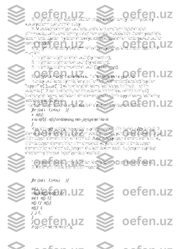 2. To'g'ridan-to'g'ri saralash usullari orqali saralash tamoyillarining asosiy 
xususiyatlarini tushuntirish qulay. 
3. Murakkablashtirilgan usullarda uncha ko'p amallarni bajarish talab 
qilinmasada, ushbu amallarning o'zlari ham ancha murakkabdir. Garchi yetarlicha 
katta n larda ulardan foydalanish tavsiya etilmasada, kichik n larda mazkur usullar 
tezroq ishlaydi. 
Shu joyni o'zida qat'iy usullarni ishlash tamoyillariga ko'ra 3 ta toifaga bo'lish 
mumkin: 
1. To'g'ridan-to'g'ri qo'shish usuli (by insertion); 
2. To'g'ridan-to'g'ri tanlash usuli (by selection); 
3. To'g'ridan-to'g'ri almashtirish usuli (by exchange). 
2. To'g'ridan-to'g'ri qo ' shish usuli bilan saralash algoritmi 
Bunday usul karta o'yinida keng qo'llaniladi. Elementlar (kartalar) hayolan 
“tayyor”  a(1),...,a(i-1)  va boshlang'ich ketma-ketliklarga bo'linadi. Har bir 
qadamda ( i=2  dan boshlanib, har bir qadamda bir birlikka oshirib boriladi) 
boshlang'ich ketma-ketlikdan i-chi element ajratib olinib tayyor ketma-ketlikning 
kerakli joyiga qo'yiladi. 
To'g'ridan-to'g'ri qo'shish orqali saralash algoritmi quyidagicha bo'ladi: 
for (int i=1;i<n;i++){ 
x=a[i]; 
x ni a[0]...a[i] oraliqning mos joyiga qo‘shish 
} 
Kerakli joyni qidirish jarayonini quyidagi tartibda olib borish qulay bo'ladi. 2-
elementdan boshlab har bir elementni qarab chiqamiz, ya'ni har bir element o'zidan
oldin turgan element bilan solishtiriladi. Agar qaralayotgan element kichik bo'lsa, 
oldinda turgan element bilan o'rin almashadi va yana o'zidan oldinda turgan 
element bilan solishtiriladi, jarayon shu kabi davom etadi. Bu jarayon quyidagi 
shartlarning birortasi bajarilganda to'xtatiladi: 
1.  x  elementi oldida uning kalitidan kichik kalitli  a(j)  elementi chiqqanda. 
2.  x  elementi oldida element qolmaganda. 
for (int i=1;i<n;i++){
int j=i; 
while(a[j]<a[j-1]){ 
int t=a[j-1]; 
a[j-1]=a[j]; 
a[j]=t; 
j=j-1; 
} 
} 
Algoritm samaradorligi  