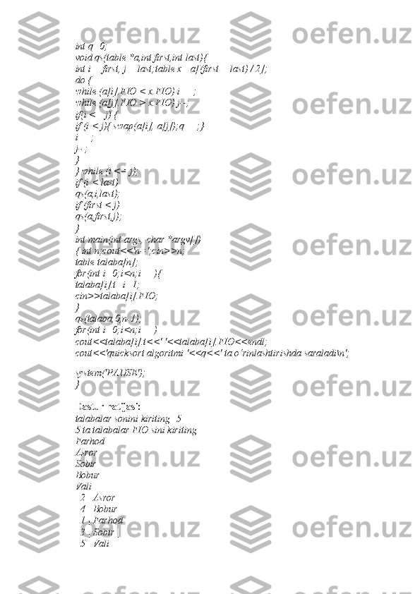 int q=0; 
void qs(table *a,int first,int last){ 
int i = first, j = last;table x =a[(first + last) / 2]; 
do { 
while (a[i].FIO < x.FIO) i++; 
while (a[j].FIO > x.FIO) j--; 
if(i <= j) { 
if (i < j){ swap(a[i], a[j]);q++;} 
i++; 
j--; 
} 
} while (i <= j); 
if (i < last) 
qs(a,i,last); 
if (first < j) 
qs(a,first,j); 
} 
int main(int args, char *argv[]) 
{ int n;cout<<'n=';cin>>n; 
table talaba[n]; 
for(int i=0;i<n;i++){ 
talaba[i].t=i+1; 
cin>>talaba[i].FIO; 
} 
qs(talaba,0,n-1); 
for(int i=0;i<n;i++) 
cout<<talaba[i].t<<' '<<talaba[i].FIO<<endl; 
cout<<'quicksort algoritmi '<<q<<' ta o‘rinlashtirishda saraladi\n';
system('PAUSE'); 
} 
Dastur natijasi: 
talabalar sonini kiriting=5 
5 ta talabalar FIO sini kiriting 
Farhod 
Asror 
Sobir 
Bobur 
Vali 
| 2 | Asror | 
| 4 | Bobur | 
| 1 | Farhod | 
| 3 | Sobir | 
| 5 | Vali |  
