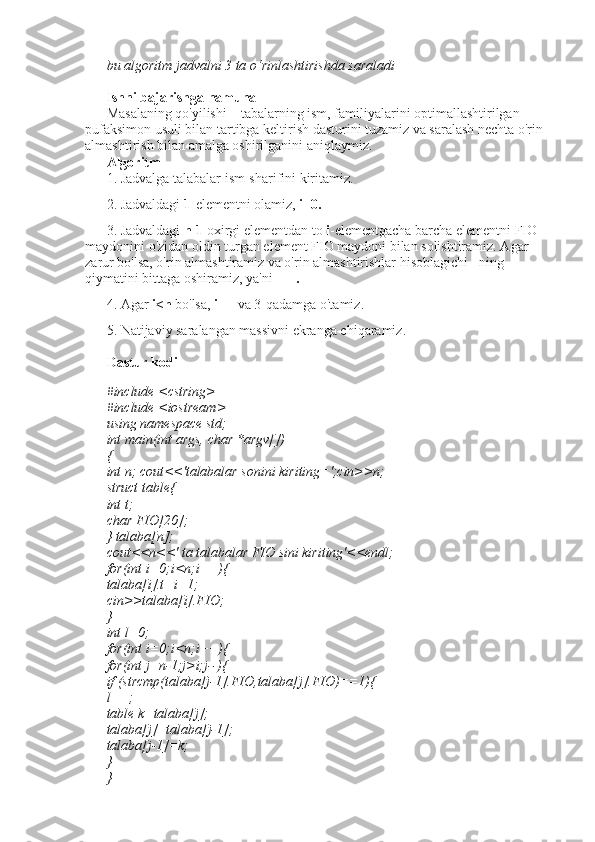bu algoritm jadvalni 3 ta o‘rinlashtirishda saraladi 
Ishni bajarishga namuna 
Masalaning qo'yilishi – tabalarning ism, familiyalarini optimallashtirilgan 
pufaksimon usuli bilan tartibga keltirish dasturini tuzamiz va saralash nechta o'rin 
almashtirish bilan amalga oshirilganini aniqlaymiz. 
Algoritm 
1. Jadvalga talabalar ism-sharifini kiritamiz. 
2. Jadvaldagi  1 -elementni olamiz,  i=0. 
3. Jadvaldagi  n-1  oxirgi elementdan to  i -elementgacha barcha elementni FIO 
maydonini o'zidan oldin turgan element FIO maydoni bilan solishtiramiz. Agar 
zarur bo'lsa, o'rin almashtiramiz va o'rin almashtirishlar hisoblagichi  l  ning 
qiymatini bittaga oshiramiz, ya'ni  l++. 
4. Agar  i<n  bo'lsa,  i++  va 3-qadamga o'tamiz. 
5. Natijaviy saralangan massivni ekranga chiqaramiz. 
Dastur kodi
#include <cstring> 
#include <iostream> 
using namespace std; 
int main(int args, char *argv[]) 
{ 
int n; cout<<'talabalar sonini kiriting=';cin>>n; 
struct table{ 
int t; 
char FIO[20]; 
} talaba[n]; 
cout<<n<<' ta talabalar FIO sini kiriting'<<endl; 
for(int i=0;i<n;i++){ 
talaba[i].t=i+1; 
cin>>talaba[i].FIO; 
} 
int l=0; 
for(int i=0;i<n;i++){ 
for(int j=n-1;j>i;j--){ 
if (strcmp(talaba[j-1].FIO,talaba[j].FIO)==1){ 
l++; 
table k=talaba[j]; 
talaba[j]=talaba[j-1]; 
talaba[j-1]=k; 
} 
}  