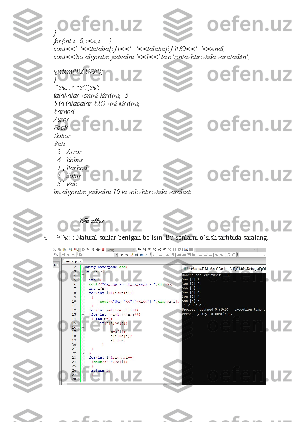 } 
for(int i=0;i<n;i++) 
cout<<'| '<<talaba[i].t<<' | '<<talaba[i].FIO<<' |'<<endl; 
cout<<'bu algoritm jadvalni '<<l<<' ta o‘rinlashtirishda saraladi\n';
system('PAUSE'); 
} 
Dastur natijasi: 
talabalar sonini kiriting=5 
5 ta talabalar FIO sini kiriting 
Farhod 
Asror 
Sobir 
Bobur 
Vali 
| 2 | Asror | 
| 4 | Bobur | 
| 1 | Farhod | 
| 3 | Sobir | 
| 5 | Vali | 
bu algoritm jadvalni 10 ta solishtirishda saraladi
                Misollar
1.  1-Misol:   Natural sonlar berilgan bo’lsin. Bu sonlarni o’sish tartibida saralang. 