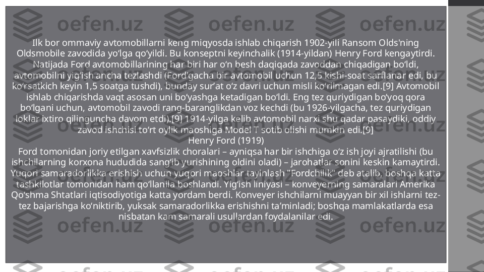 Ilk bor ommaviy avtomobillarni keng miqyosda ishlab chiqarish 1902-yili Ransom Olds'ning 
Oldsmobile zavodida yoʻlga qoʻyildi. Bu konseptni keyinchalik (1914-yildan) Henry Ford kengaytirdi.
Natijada Ford avtomobillarining har biri har oʻn besh daqiqada zavoddan chiqadigan boʻldi, 
avtomobilni yigʻish ancha tezlashdi (Ford'gacha bir avtomobil uchun 12,5 kishi-soat sarflanar edi, bu 
koʻrsatkich keyin 1,5 soatga tushdi), bunday surʼat oʻz davri uchun misli koʻrilmagan edi.[9] Avtomobil 
ishlab chiqarishda vaqt asosan uni boʻyashga ketadigan boʻldi. Eng tez quriydigan boʻyoq qora 
boʻlgani uchun, avtomobil zavodi rang-baranglikdan voz kechdi (bu 1926-yilgacha, tez quriydigan 
loklar ixtiro qilinguncha davom etdi).[9] 1914-yilga kelib avtomobil narxi shu qadar pasaydiki, oddiy 
zavod ishchisi toʻrt oylik maoshiga Model T sotib olishi mumkin edi.[9]
Henry Ford (1919)
Ford tomonidan joriy etilgan xavfsizlik choralari – ayniqsa har bir ishchiga oʻz ish joyi ajratilishi (bu 
ishchilarning korxona hududida sangʻib yurishining oldini oladi) – jarohatlar sonini keskin kamaytirdi. 
Yuqori samaradorlikka erishish uchun yuqori maoshlar tayinlash "Fordchilik" deb atalib, boshqa katta 
tashkilotlar tomonidan ham qoʻllanila boshlandi. Yigʻish liniyasi – konveyerning samaralari Amerika 
Qoʻshma Shtatlari iqtisodiyotiga katta yordam berdi. Konveyer ishchilarni muayyan bir xil ishlarni tez-
tez bajarishga koʻniktirib, yuksak samaradorlikka erishishni taʼminladi; boshqa mamlakatlarda esa 
nisbatan kam samarali usullardan foydalanilar edi. 