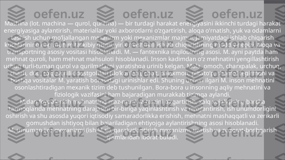 Mashina (lot. machina — qurol, qurilma) — bir turdagi harakat energiyasini ikkinchi turdagi harakat 
energiyasiga aylantirish, materiallar yoki axborotlarni oʻzgartirish, aloqa oʻrnatish, yuk va odamlarni 
tashish uchun moʻljallangan mexanizm yoki mexanizmlar majmui. Jamiyatdagi ishlab chiqarish 
kuchlarining eng muhim tarkibiy qismi, yirik mashinali ishlab chiqarishning moddiy negizi, aloqa va 
transportning asosiy vositasi hisoblanadi. M. — fantexnika inqilobining asosi. M. ayni paytda ham 
mehnat quroli, ham mehnat mahsuloti hisoblanadi. Inson kadimdan oʻz mehnatini yengillashtirish 
uchun turli-tuman qurol va qurilmalarni yaratishga urinib kelgan. Mola, omoch, charxpalak, urchuq, 
charh, dug, toʻquvchilik dastgohlari (doʻkonlari), choʻt, palaxmon, piltatoʻp, shamol tegirmoni va 
boshqa vositalar M. yaratish borasidagi urinishlar edi. Shuning uchun ilgari M. inson mehnatini 
osonlashtiradigan mexanik tizim deb tushunilgan. Bora-bora u insonning aqliy mehnatini va 
fiziologik vazifasini ham bajaradigan murakkab tizimga aylandi.
M.dan foydalanish mehnatning maz-muni va tarzini oʻzgartirish, xalq xujaligining barcha 
tarmoqlarida mehnatning darajasini bir-biriga yaqinlashtirish va rivojlantirish, ish unumdorligini 
oshirish va shu asosda yuqori iqtisodiy samaradorlikka erishish, mehnatni mashaqqatli va zerikarli 
gomushdan ishtiyoq bilan bajariladigan ehtiyojga aylantirishning asosi hisoblanadi.
M. umuman ijro mexanizmi (ish M.si), qarakatlantirish mexanizmi, uzatish va nazorat-boshqarish 
qismlaridan iborat buladi. 