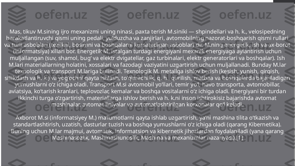 Mas, tikuv M.sining ijro mexanizmi uning ninasi, paxta terish M.siniki — shpindellari va h. k., velosipedning 
harakatlantiruvchi qismi uning pedali, yulduzcha va zanjirlari, avtomobilning nazorat-boshqarish qismi rullari 
va turli asboblari (tezlikni, bosimni va boshqalarni kursatadigan asboblar) dir. M.ning energetik, ish va ax-borot 
(informatsiya) xillari bor. Energetik M. istalgan turdagi energiyani mexanik energiyaga aylantirish uchun 
muljallangan (suv, shamol, bugʻ va elektr dvigatellar, gaz turbinalari, elektr generatorlari va boshqalar). Ish 
M.lari materiallarning holatini, xossalari va fazodagi vaziyatini uzgartirish uchun muljallanadi. Bunday M.lar 
texnologik va transport M.lariga bulinadi. Texnologik M. metallga ishlov berish (kesish, yunish, qirqish, 
sillikdash va h. k.) va yogʻochni qayta ishlash, toʻqimachilik, q. h., qurilish, matbaa va boshqalarda bajariladigan 
yumushlarni oʻz ichiga oladi. Transport M.si avtomobil yoʻllari, temir yoʻl, havo transporta, avtomobillar, 
aviatsiya, koʻtarish kranlari, teplovozlar, kemalar va boshqa vositalarni oʻz ichiga oladi. Energiyani bir turdan 
ikkinchi turga oʻzgartirish, materiallarga ishlov berish va h. k.ni inson ishtirokisiz bajarishda avtomat 
mashinalar, avtomat liniyalar va avtomatlashtirilgan korxonalar qoʻl keladi.
Axborot M.si (informatsiyey M.) maʼlumotlarni qayta ishlab uzgartirish, yaʼni mashina tilita oʻtkazish va 
standartlashtirish, uzatish, dasturlar tuzish va boshqa yumushlarni oʻz ichiga oladi (qarang Kibernetika). 
Buning uchun M.lar majmui, avtomatik, informatsion va kibernetik jihozlardan foydalaniladi (yana qarang 
Mashinasozlik, Mashinashunoslik, Mashina va mexanizmlar nazariyasi).[1] 