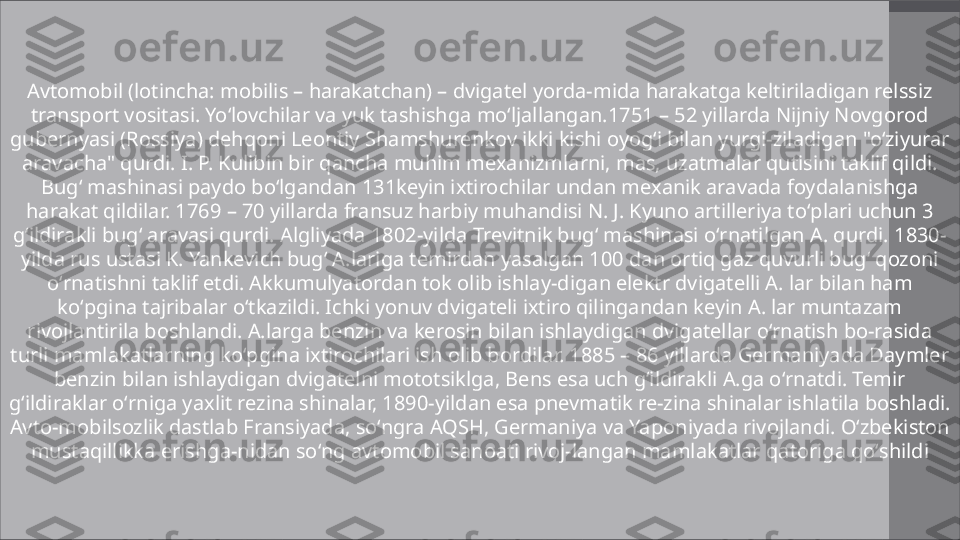 Avtomobil (lotincha: mobilis – harakatchan) – dvigatel yorda-mida harakatga keltiriladigan relssiz 
transport vositasi. Yoʻlovchilar va yuk tashishga moʻljallangan.1751 – 52 yillarda Nijniy Novgorod 
gubernyasi (Rossiya) dehqoni Leontiy Shamshurenkov ikki kishi oyogʻi bilan yurgi-ziladigan "oʻziyurar 
aravacha" qurdi. I. P. Kulibin bir qancha muhim mexanizmlarni, mas, uzatmalar qutisini taklif qildi. 
Bugʻ mashinasi paydo boʻlgandan 131keyin ixtirochilar undan mexanik aravada foydalanishga 
harakat qildilar. 1769 – 70 yillarda fransuz harbiy muhandisi N. J. Kyuno artilleriya toʻplari uchun 3 
gʻildirakli bugʻ aravasi qurdi. Algliyada 1802-yilda Trevitnik bugʻ mashinasi oʻrnatilgan A. qurdi. 1830-
yilda rus ustasi K. Yankevich bugʻ A.lariga temirdan yasalgan 100 dan ortiq gaz quvurli bugʻ qozoni 
oʻrnatishni taklif etdi. Akkumulyatordan tok olib ishlay-digan elektr dvigatelli A. lar bilan ham 
koʻpgina tajribalar oʻtkazildi. Ichki yonuv dvigateli ixtiro qilingandan keyin A. lar muntazam 
rivojlantirila boshlandi. A.larga benzin va kerosin bilan ishlaydigan dvigatellar oʻrnatish bo-rasida 
turli mamlakatlarning koʻpgina ixtirochilari ish olib bordilar. 1885 – 86 yillarda Germaniyada Daymler 
benzin bilan ishlaydigan dvigatelni mototsiklga, Bens esa uch gʻildirakli A.ga oʻrnatdi. Temir 
gʻildiraklar oʻrniga yaxlit rezina shinalar, 1890-yildan esa pnevmatik re-zina shinalar ishlatila boshladi. 
Avto-mobilsozlik dastlab Fransiyada, soʻngra AQSH, Germaniya va Yaponiyada rivojlandi. Oʻzbekiston 
mustaqillikka erishga-nidan soʻng avtomobil sanoati rivoj-langan mamlakatlar qatoriga qoʻshildi 