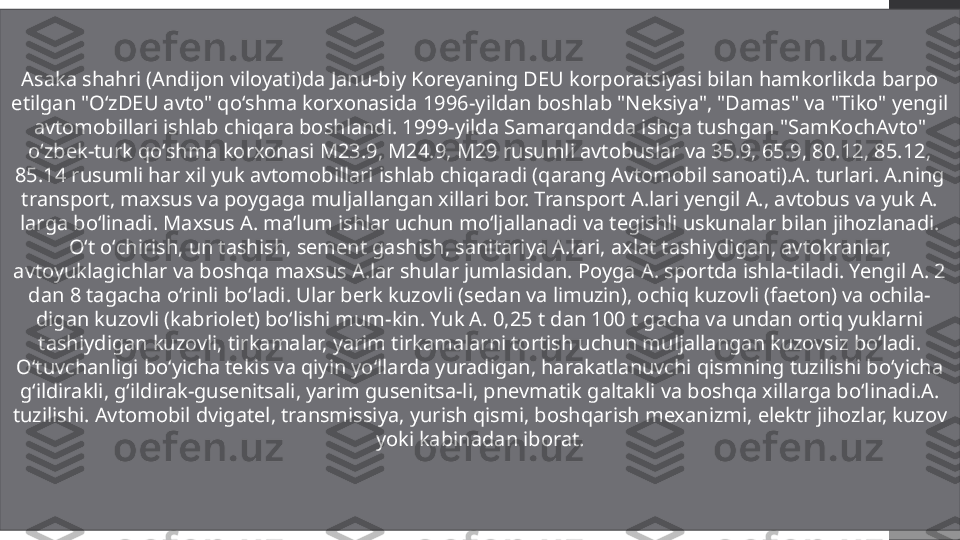 Asaka shahri (Andijon viloyati)da Janu-biy Koreyaning DEU korporatsiyasi bilan hamkorlikda barpo 
etilgan "OʻzDEU avto" qoʻshma korxonasida 1996-yildan boshlab "Neksiya", "Damas" va "Tiko" yengil 
avtomobillari ishlab chiqara boshlandi. 1999-yilda Samarqandda ishga tushgan "SamKochAvto" 
oʻzbek-turk qoʻshma korxonasi M23.9, M24.9, M29 rusumli avtobuslar va 35.9, 65.9, 80.12, 85.12, 
85.14 rusumli har xil yuk avtomobillari ishlab chiqaradi (qarang Avtomobil sanoati).A. turlari. A.ning 
transport, maxsus va poygaga muljallangan xillari bor. Transport A.lari yengil A., avtobus va yuk A. 
larga boʻlinadi. Maxsus A. ma’lum ishlar uchun moʻljallanadi va tegishli uskunalar bilan jihozlanadi. 
Oʻt oʻchirish, un tashish, sement gashish, sanitariya A.lari, axlat tashiydigan, avtokranlar, 
avtoyuklagichlar va boshqa maxsus A.lar shular jumlasidan. Poyga A. sportda ishla-tiladi. Yengil A. 2 
dan 8 tagacha oʻrinli boʻladi. Ular berk kuzovli (sedan va limuzin), ochiq kuzovli (faeton) va ochila-
digan kuzovli (kabriolet) boʻlishi mum-kin. Yuk A. 0,25 t dan 100 t gacha va undan ortiq yuklarni 
tashiydigan kuzovli, tirkamalar, yarim tirkamalarni tortish uchun muljallangan kuzovsiz boʻladi. 
Oʻtuvchanligi boʻyicha tekis va qiyin yoʻllarda yuradigan, harakatlanuvchi qismning tuzilishi boʻyicha 
gʻildirakli, gʻildirak-gusenitsali, yarim gusenitsa-li, pnevmatik galtakli va boshqa xillarga boʻlinadi.A. 
tuzilishi. Avtomobil dvigatel, transmissiya, yurish qismi, boshqarish mexanizmi, elektr jihozlar, kuzov 
yoki kabinadan iborat. 