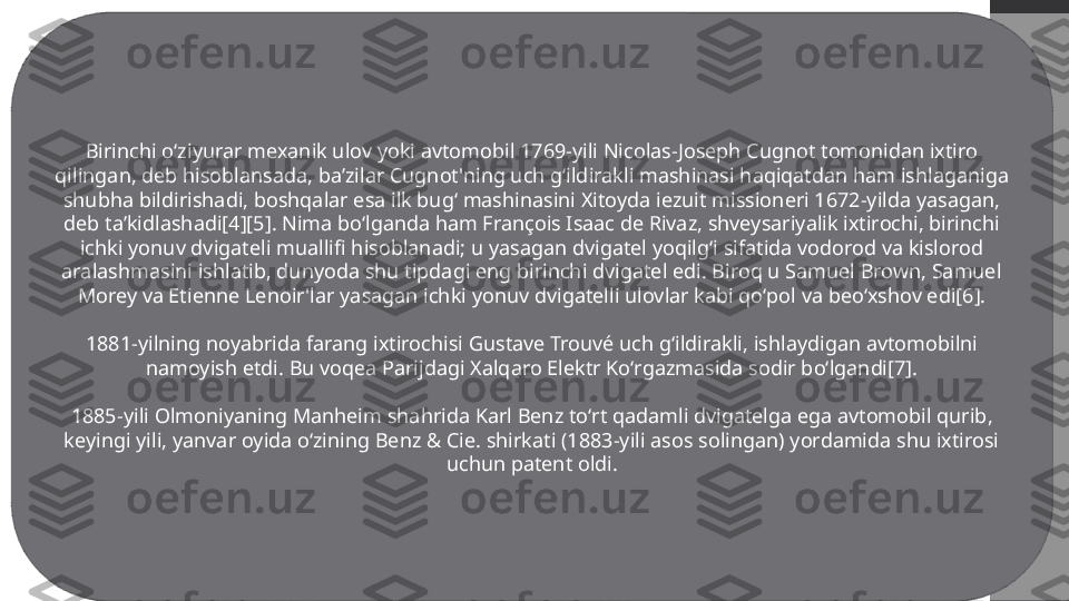 Birinchi oʻziyurar mexanik ulov yoki avtomobil 1769-yili Nicolas-Joseph Cugnot tomonidan ixtiro 
qilingan, deb hisoblansada, baʼzilar Cugnot'ning uch gʻildirakli mashinasi haqiqatdan ham ishlaganiga 
shubha bildirishadi, boshqalar esa ilk bugʻ mashinasini Xitoyda iezuit missioneri 1672-yilda yasagan, 
deb taʼkidlashadi[4][5]. Nima boʻlganda ham François Isaac de Rivaz, shveysariyalik ixtirochi, birinchi 
ichki yonuv dvigateli muallifi hisoblanadi; u yasagan dvigatel yoqilgʻi sifatida vodorod va kislorod 
aralashmasini ishlatib, dunyoda shu tipdagi eng birinchi dvigatel edi. Biroq u Samuel Brown, Samuel 
Morey va Etienne Lenoir'lar yasagan ichki yonuv dvigatelli ulovlar kabi qoʻpol va beoʻxshov edi[6].
1881-yilning noyabrida farang ixtirochisi Gustave Trouvé uch gʻildirakli, ishlaydigan avtomobilni 
namoyish etdi. Bu voqea Parijdagi Xalqaro Elektr Koʻrgazmasida sodir boʻlgandi[7].
1885-yili Olmoniyaning Manheim shahrida Karl Benz toʻrt qadamli dvigatelga ega avtomobil qurib, 
keyingi yili, yanvar oyida oʻzining Benz & Cie. shirkati (1883-yili asos solingan) yordamida shu ixtirosi 
uchun patent oldi. 