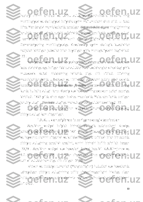 haqiqiy   o’rinni   aniqladi   va   ushbu   zuluk   va   Acanthobdella   peledina   ning
morfologiyasi va ekologiyasi bo’yicha ayrim ma’lumotlarni chop qildi. U faqat
O’rta Yer dengizi mamlakatlarida tarqalgan  Batracobdella algira  ning Qrimning
janubida   tez-tez   uchrab   turishi   to’g’risida,   Odessa   atroflarida   toshbaqa   zulugi
Haementeria   costata   ning   ko’p   sonli   ekanligi   to’g’risida   ma’lumot   berdi.
Gementeriyaning   morfologiyasiga   Kovalevskiy   ayrim   ekologik   kuzatishlar
natijalari   kiritilgan   jadvallar   bilan   boyitilgan   yirik   monografiyasini   bag’ishladi
[32]. 
Rossiyadagi   suv   havzalarida   yashaydigan,   zoogeografik   nuqtai   nazardan
katta qiziqishga ega bo’lgan ikki tur zuluklar bu chuvalchanglar sohasidagi yirik
mutaxassis   Rafael   Blakperning   ishlarida   tilga   olib   o’tiladi.   O’zining
maqolalaridan  birida  u  Astraxan   va  Tbilisidagi   zuluklarni  tadqiq  qilish   asosida
laqqa baliqning paraziti  Cystobranchus fasciatus  ning tavsifini keltiradi. Hozirgi
kunda bu baliq zulugi Panto-Kaspiy suv havzalarining avtoxton turlari qatoriga
kiritiladi.   1893   yilda   chop   etgan   boshqa   maqolasida   Yalta   atroflarida   topilgan
janubiy urug’ –  Trochata  urug’iga mansub qiziqarli zulukni tavsiflaydi [32].  
Hozirgi   kunga   qadar   Zarafshon   vodiysida   umuman   zuluklar,   xususan
tibbiyot zulugi kam o’rganilgan.
1.2. Zuluklar bo’yicha olib borilgan ekologik tadqiqotlar
Zarafshon   vodiysi   bo’ylab   birinchi   ekologik   tadqiqotlarni   Rossiya
tabiatshunosi   A.P.Fedchenko   1868-1871   yillarda   o’tkazgan.   O’simlik   dunyosi
va hayvonot olamini o’rganish va kolleksion material to’plash bilan bir qatorda
tibbiyot   zulugining   tarqalish   arealini,   sonini   birinchi   bo’lib   ta’riflab   bergan
[37,38].   Zarafshon   vodiysi   suv   havzalari   faunasi   batafsil   R.A.Alimjonov   va
S.G.Bronshteynlar   [1956]   tomonidan   o’rganilgan.   Chop   etilgan   ilmiy   ishlarida
turli xil zuluklar ham tilga olib o’tilgan [24,25].  
Ishtixon va Oqdaryo tumanlari (Yangiqo’rg’on) hududlari suv havzalarida
uchraydigan   tibbiyot   zuluginining   to’liq   o’rganilmaganligini   hisobga   olgan
holda   biz   olib   borgan   tadqiqotlarimiz   ma’lum   ma’noda   shu   kamchiliklarni
to’ldiradi. 
10 