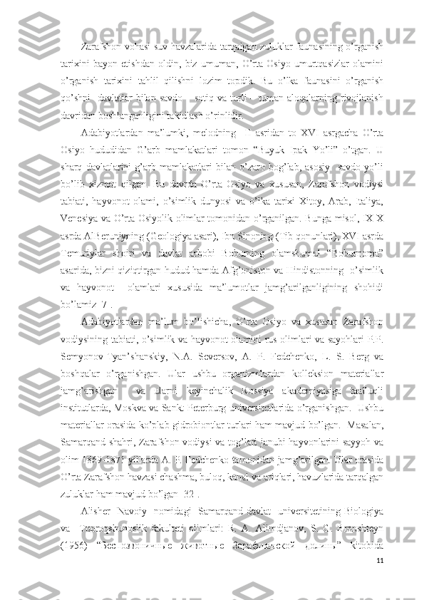 Zarafshon vohasi suv havzalarida tarqalgan zuluklar faunasining o’rganish
tarixini   bayon   etishdan   oldin,   biz   umuman,   O’rta   Osiyo   umurtqasizlar   olamini
o’rganish   tarixini   tahlil   qilishni   lozim   topdik.   Bu   o’lka   faunasini   o’rganish
qo’shni    davlatlar  bilan  savdo – sotiq  va turli  – tuman aloqalarning rivojlanish
davridan boshlanganligini takidlash o’rinlidir.  
Adabiyotlardan   ma’lumki,   melodning     ІІ   asridan   to   XVІ   asrgacha   O’rta
Osiyo   hududidan   G’arb   mamlakatlari   tomon   “Buyuk   Ipak   Yo’li”   o’tgan.   U
sharq   davlatlarini   g’arb   mamlakatlari   bilan   o’zaro   bog’lab,   asosiy     savdo   yo’li
bo’lib   xizmat   qilgan.   Bu   davrda   O’rta   Osiyo   va   xususan,   Zarafshon   vodiysi
tabiati,   hayvonot   olami,   o’simlik   dunyosi   va   o’lka   tarixi   Xitoy,   Arab,   Italiya,
Venesiya va O’rta Osiyolik olimlar tomonidan o’rganilgan. Bunga misol, ІX-X
asrda AlBeruniyning (Geologiya asari), Ibn Sinoning (Tib qonunlari), XVІ asrda
Temuriylar   shoiri   va   davlat   arbobi   Boburning   olamshumul   “Boburnoma”
asarida, bizni qiziqtirgan hudud hamda Afg’oniston va Hindistonning   o’simlik
va   hayvonot     olamlari   xususida   ma’lumotlar   jamg’arilganligining   shohidi
bo’lamiz [7].   
Adabiyotlardan   ma’lum   bo’lishicha,   O’rta   Osiyo   va   xususan   Zarafshon
vodiysining tabiati, o’simlik va hayvonot olamini rus olimlari va sayohlari P.P.
Semyonov-Tyan’shanskiy,   N.A.   Seversov,   A.   P.   Fedchenko,   L.   S.   Berg   va
boshqalar   o’rganishgan.   Ular   ushbu   organizmlardan   kolleksion   materiallar
jamg’arishgan     va   ularni   keyinchalik   Rossiya   akademiyasiga   taalluqli
institutlarda, Moskva va Sankt-Peterburg universitetlarida o’rganishgan.  Ushbu
materiallar orasida ko’plab gidrobiontlar turlari ham mavjud bo’lgan.   Masalan,
Samarqand shahri, Zarafshon vodiysi va tog’lari janubi hayvonlarini sayyoh va
olim 1869-1871 yillarda A. P. Fedchenko tomonidan jamg’arilgan. Ular orasida
O’rta Zarafshon havzasi chashma, buloq, kanal va ariqlari, havuzlarida tarqalgan
zuluklar ham mavjud bo’lgan [32].  
Alisher     Navoiy   nomidagi    Samarqand davlat     universitetining  Biologiya
va     Tuproqshunoslik   fakulteti   olimlari:   R.   A.   Alimdjanov,   S.   G.   Bronshteyn
(1956)   “Беспозвоничные   животные   Зарафшанской   долины”   kitobida
11 